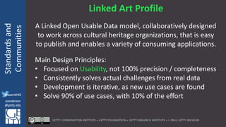 @azaroth42
rsanderson
@getty.edu
IIIF:Interoperabilituy
Standardsand
Communities
@azaroth42
rsanderson
@getty.edu
Linked Art Profile
A Linked Open Usable Data model, collaboratively designed
to work across cultural heritage organizations, that is easy
to publish and enables a variety of consuming applications.
Main Design Principles:
• Focused on Usability, not 100% precision / completeness
• Consistently solves actual challenges from real data
• Development is iterative, as new use cases are found
• Solve 90% of use cases, with 10% of the effort
 