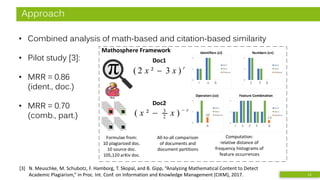 Approach
• Combined analysis of math-based and citation-based similarity
• Pilot study [3]:
• MRR = 0.86
(ident., doc.)
• MRR = 0.70
(comb., part.)
[3] N. Meuschke, M. Schubotz, F. Hamborg, T. Skopal, and B. Gipp, “Analyzing Mathematical Content to Detect
Academic Plagiarism,” in Proc. Int. Conf. on Information and Knowledge Management (CIKM), 2017. 11
0
1
2
Doc1
Doc2
Distance
0
1
2
Doc1
Doc2
Distance
r x Δ
Identifiers (ci)
Doc1
r
xx −
− )²( 2
3
Formulae from:
10 plagiarized doc.
10 source doc.
105,120 arXiv doc.
Mathosphere Framework
0
1
2
Doc1
Doc2
Distance
0
1
2
Doc1
Doc2
Distance
r x 2 3 - Δ
Feature Combination
.13
0
1
2
Doc1
Doc2
Distance
0
1
2
Doc1
Doc2
Distance
2 3 Δ
Numbers (cn)
0
1
2
Doc1
Doc2
Distance
0
1
2
Doc1
Doc2
Distance
- Δ
Operators (co)
.50
All-to-all comparison
of documents and
document partitions
Computation:
relative distance of
frequency histograms of
feature occurrences
Doc2
r
xx )3²2( −
 
