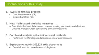 Contributions of this Study
1. Two-step retrieval process
– Candidate retrieval (CR)
– Detailed analysis (DA)
2. New math-based similarity measures
– Candidate Retrieval: Adaption of Lucene’s scoring function to math features
– Detailed Analysis: Order-considering similarity measures
3. Combined analysis with citation-based methods
– Performed well for disguised plagiarism in our prior research
4. Exploratory study in 102,524 arXiv documents
– Search for undiscovered cases of plagiarism
12
 
