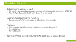 Candidate Retrieval
• Dataset same as in pilot study
– Ten confirmed cases (plagiarized document and its source) embedded in NTCIR-11
MathIR Task Dataset (105,120 arXiv docs., 60 M formulae)
• Lucene’s Practical Scoring Function
– Combination of tf/idf vector space and Boolean retrieval model
• Features:
– Mathematical Identifiers (boost = # of occurrences in document)
– In-text citations
– Terms (default)
• Retrieve 100 top-ranked documents for each query as candidates
13
 