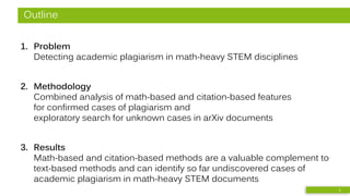 Outline
1. Problem
Detecting academic plagiarism in math-heavy STEM disciplines
2. Methodology
Combined analysis of math-based and citation-based features
for confirmed cases of plagiarism and
exploratory search for unknown cases in arXiv documents
3. Results
Math-based and citation-based methods are a valuable complement to
text-based methods and can identify so far undiscovered cases of
academic plagiarism in math-heavy STEM documents
2
 