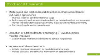 Conclusion & Future Work
• Math-based and citation-based detection methods complement
text-based approaches
– Improve recall for candidate retrieval stage
– Perform equally well as text-based methods for detailed analysis in many cases
– Provide indicators for suspicious similarity in cases with low textual similarity
– Can identify so far undiscovered cases
• Extraction of citation data for challenging STEM documents
must be improved
– Citation-based methods currently do no achieve full potential
• Improve math-based methods
– Include positional information for candidate retrieval stage
– Include structural and semantic information for detailed analysis
26
 