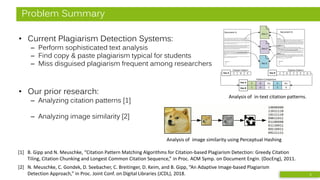 Problem Summary
• Current Plagiarism Detection Systems:
– Perform sophisticated text analysis
– Find copy & paste plagiarism typical for students
– Miss disguised plagiarism frequent among researchers
• Our prior research:
– Analyzing citation patterns [1]
– Analyzing image similarity [2]
Doc C
Doc E
Doc D
Section 1
This is an exampl etext withreferences to different documents for illustratingtheusageof
citation analysis for plagiari sm detection. This is an example text with references to
different documents for illustrati ng the usage of citationanalysis forplagiarism detection.
This is ain-text citation [1]. This is anexample text with references todifferent documents
for illustrating the usage of citation analysis for plagiari sm detection.This is an example
text withreferenc es to differentdocuments fori llustratingthe usage ofci tation analy sis
for plagiarism detection.
Section 2
Another in-text citation [2]. tThi s is an exampletext with references to different
documents for illustrati ng the usage of citationanalysis forplagiarism detection.Thi s is an
ex ampletext with references to different documents for illustrati ng the usageof citation
anal ysis for plagiarism detection.This is a repeated in-text citation [1].
This is an exampl etext withreferences to different documents for illustratingtheusageof
citation analysis for plagiari sm detection. This is an example text with references to
different documents for illustrati ng the usage of citationanalysis forplagiarism detection.
Setion 3
A third in-text citation [3]. This is anexample text with references todifferent documents
for illustrating the usage of citation analysis for plagiari sm detection.This is an example
text withreferenc es to differentdocuments fori llustratingthe usage ofci tation analysis
for plagiarism detection.afinal i n-text-citation[2].
References
[1]
[2]
[3]
Document B
This is an exampl etext withreferences to different documents for illustratingtheusage
ofci tation analysis for plagi arism detection. This is ain-text citation [1]. This is an
ex ampletext with references to different documents for illustrati ng the usageof citation
anal ysis for plagiarism detection.Another exampl efor ani n-text citation [2].
This is an exampl etext withreferences to different documents for illustratingtheusage
ofci tation analysis for plagi arism detection.
This is an exampl etext withreferences to different documents for illustratingtheusage
ofci tation analysis for plagi arism detection. This is anexample text with references to
different documents for illustrati ng the usage of citationanalysis forplagiarism
detection. This is an example text withreferences to differentdocuments fori llustrating
the usage ofcitation analysi s for pl agiarism detection.
This is an exampl etext withreferences to different documents for illustratingtheusage
ofci tation analysis for plagi arism detection. This is anexample text with references to
different documents for illustrati ng the usage of citationanalysis forplagiarism
detection. Here s a third in-text citation [3]. This is anexample text with references to
different documents for illustrati ng the usage of citationanalysis forplagiarism
detection.
This is an exampl etext withreferences to different documents for illustratingtheusage
ofci tation analysis for plagi arism detection.
Document A
References
[1]
[2]
[3]
EDC DECDC
Citation Pattern Citation Pattern
Doc A Doc B
Ins.EIns.DC
DECDC
Pattern Comparison
Doc A
Doc B
[1] B. Gipp and N. Meuschke, “Citation Pattern Matching Algorithms for Citation-based Plagiarism Detection: Greedy Citation
Tiling, Citation Chunking and Longest Common Citation Sequence,” in Proc. ACM Symp. on Document Engin. (DocEng), 2011.
Analysis of in-text citation patterns.
Analysis of image similarity using Perceptual Hashing
[2] N. Meuschke, C. Gondek, D. Seebacher, C. Breitinger, D. Keim, and B. Gipp, “An Adaptive Image-based Plagiarism
Detection Approach,” in Proc. Joint Conf. on Digital Libraries (JCDL), 2018. 5
 