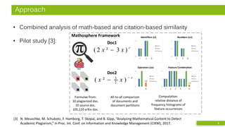 Approach
• Combined analysis of math-based and citation-based similarity
• Pilot study [3]:
[3] N. Meuschke, M. Schubotz, F. Hamborg, T. Skopal, and B. Gipp, “Analyzing Mathematical Content to Detect
Academic Plagiarism,” in Proc. Int. Conf. on Information and Knowledge Management (CIKM), 2017. 8
0
1
2
Doc1
Doc2
Distance
0
1
2
Doc1
Doc2
Distance
r x Δ
Identifiers (ci)
Doc1
r
xx −
− )²( 2
3
Formulae from:
10 plagiarized doc.
10 source doc.
105,120 arXiv doc.
Mathosphere Framework
0
1
2
Doc1
Doc2
Distance
0
1
2
Doc1
Doc2
Distance
r x 2 3 - Δ
Feature Combination
.13
0
1
2
Doc1
Doc2
Distance
0
1
2
Doc1
Doc2
Distance
2 3 Δ
Numbers (cn)
0
1
2
Doc1
Doc2
Distance
0
1
2
Doc1
Doc2
Distance
- Δ
Operators (co)
.50
All-to-all comparison
of documents and
document partitions
Computation:
relative distance of
frequency histograms of
feature occurrences
Doc2
r
xx )3²2( −
 