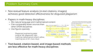 Problem Summary Cont.
• Non-textual feature analysis (in-text citations, images)
achieves good detection effectiveness for disguised plagiarism
• Papers in math-heavy disciplines:
– Mix natural language and mathematical content
– Cite comparably fewer sources than
other STEM disciplines
– Use figures sparsely
• Text-based, citation-based, and image-based methods
are less effective for math-heavy disciplines
Plagiarized engineering paper
(original: left, plagiarized: right ,
matching mathematical content: yellow,
matching text of 10+ chars: blue).
6
 