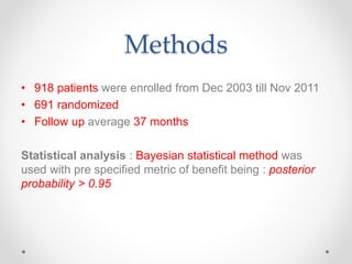 Methods
• 918 patients were enrolled from Dec 2003 till Nov 2011
• 691 randomized
• Follow up average 37 months
Statistical analysis : Bayesian statistical method was
used with pre specified metric of benefit being : posterior
probability > 0.95
 