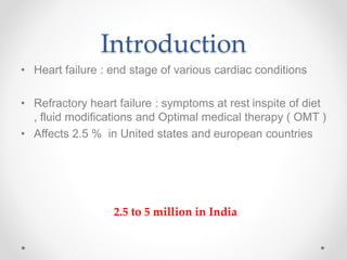 Introduction
• Heart failure : end stage of various cardiac conditions
• Refractory heart failure : symptoms at rest inspite of diet
, fluid modifications and Optimal medical therapy ( OMT )
• Affects 2.5 % in United states and european countries
2.5 to 5 million in India
 