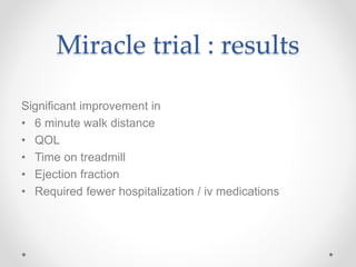 Miracle trial : results
Significant improvement in
• 6 minute walk distance
• QOL
• Time on treadmill
• Ejection fraction
• Required fewer hospitalization / iv medications
 