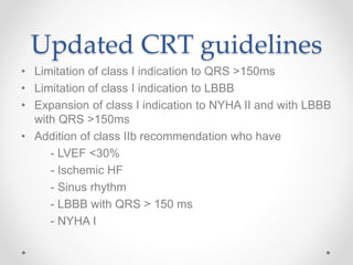Updated CRT guidelines
• Limitation of class I indication to QRS >150ms
• Limitation of class I indication to LBBB
• Expansion of class I indication to NYHA II and with LBBB
with QRS >150ms
• Addition of class IIb recommendation who have
- LVEF <30%
- Ischemic HF
- Sinus rhythm
- LBBB with QRS > 150 ms
- NYHA I
 
