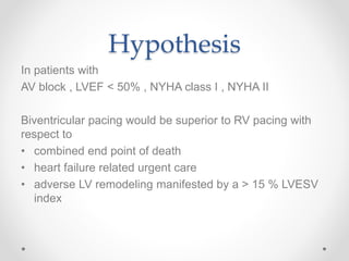 Hypothesis
In patients with
AV block , LVEF < 50% , NYHA class I , NYHA II
Biventricular pacing would be superior to RV pacing with
respect to
• combined end point of death
• heart failure related urgent care
• adverse LV remodeling manifested by a > 15 % LVESV
index
 