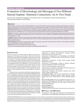 ORIGINAL RESEARCH
Evaluation of Microleakage and Microgap of Two Different
Internal Implant–Abutment Connections: An In Vitro Study
Vulli VS Triveni1
, Kyatsandra N Jagadeesh2
, Anuj Singh Parihar3
, Sami Alduwayhi4
, Sridhar Annapoorneshwari5
,
Faiz Muslimveetil Khalid6
, Prashant Babaji7
Abstract​
Aim:The higher success rate (>90%) of dental implants over 5 years has made this treatment option favorable for dental surgeons as well as for
patients.Thepresentinvitrostudywasconductedtoassessmicroleakageandmicrogapoftwodissimilarinternalimplant–abutmentassociations.
Materialsandmethods:Fortydentalimplantsweredividedintotwogroups:trilobeinternalconnectionfixturesingroupIandinternalhexagonal
geometry fixtures in group II. For the immersion of implant abutment assemblies, sterilized tubes containing 4 mL of Staphylococcus aureus
broth culture were incubated at 37°C for 2 weeks. Gram’s stain and biochemical reactions were used for identification of colonies.
Results: The mean log10 colony-forming unit (CFU) in group I was 8.6 and was 9.3 in group II. The disparity among two groups was found to be
significant (p < 0.05). The mean microgap in group I was 7.2 μm and was 10.4 μm in group II. The disparity among the two groups was found
to be significant (p < 0.05).
Conclusion: Authors found that microscopic space between implant and abutment may be the site of penetration of bacteria. There was
significant higher log10 CFU in dental implant fixtures with an internal hexagonal geometry compared to the dental implant fixtures with a
trilobe internal connection.
Clinical significance: Microscopic space between implant and abutment may be the site of penetration of bacteria. This information will help
to avoid microleakage to improve implant success rate.
Keywords: Bacteria, Dental implants, Staphylococcus aureus.
The Journal of Contemporary Dental Practice (2020): 10.5005/jp-journals-10024-2817
Introduction​
With the advent of dental implants, dentistry gained its
importance. The higher success rate of >90% over 5 years has
made this treatment option favorable for dental surgeons as well
as for patients.1
However, in spite of the exceptional success rates
in osseointegration of dental implants, many shortcomings have
been mentioned regarding surgical techniques and mechanical
microbiological factors. Peri-implantitis is a recent and the most
commonly occurring pathology of the dental implant. Bacteria
and their products may cause inflammatory reactions in soft
tissues around the dental implants. This has opened the eyes to
look for various pathologic bacteria responsible for treatment
failure.2
Gingival recession may be the result of peri-implant bone loss.
There is subsequent recession in the height of the papilla owing to
the increased distance between the contact point of the teeth and
the crest of alveolar bone.3
Recent studies mentioned the role of
microbial leakage at the implant–abutment connection, which is
the main hindrance in the construction of the two-stage implant
systems.4
These microbial leakages are due to breach and opening
which are formed among the implant and the abutment. This in
turn initiates peri-implant inflammatory reactions. It has been
observed that fit precision among the fixture and abutment and
tightening torque and micro movements among the connected
apparatus during mastication determine the amount of bacterial
colonization between the implants and abutments.5
The present
invitro study was conducted to assess microleakage and microgap
of two dissimilar internal implant abutment association: trilobe
connection and internal hexagonal connection.
Materials and Methods​
The present in vitro study was conducted in the Department of
Prosthodontics and Implantology, India. Approval of the study was
1
Department of Dentistry (Prosthodontics), Rangaraya Medical
College, Kakinada, Andhra Pradesh, India
2
Department of Prosthodontics and Implantology, Sree Siddharth
Dental College, Sree Siddharth Academy of Higher Education, Tumkur,
Karnataka, India
3
Department of Periodontics, Peoples Dental Academy, Bhopal,
Madhya Pradesh, India
4
Department of Prosthodontics, College of Dentistry, Majmaah
University, Al-Majmaah, Kingdom of Saudi Arabia
5
Private Practitioner, Bengaluru, Karnataka, India
6
Department of Prosthodontics, PSM College of Dental Sciences and
Research, Akkikkavu, Thrissur, Kerala, India
7
Department of Pediatric and Preventive Dentistry, Vyas Dental
College, Jodhpur, Rajasthan, India
Corresponding Author: Vulli VS Triveni, Department of Dentistry
(Prosthodontics), Rangaraya Medical College, Kakinada, Andhra
Pradesh, India, Phone: +91 8827047003, e-mail: dr.anujparihar@gmail.
com
How to cite this article: Triveni VVS, Jagadeesh KN, Parihar AS, et al.
Evaluation of Microleakage and Microgap of Two Different Internal
Implant–Abutment Connections: An In Vitro Study. J Contemp Dent
Pract 2020;21(6):683–685.
Source of support: Nil
Conflict of interest: None
©TheAuthor(s).2020OpenAccessThisarticleisdistributedunderthetermsoftheCreativeCommonsAttribution4.0InternationalLicense(https://creativecommons.
org/licenses/by-nc/4.0/),whichpermitsunrestricteduse,distribution,andnon-commercialreproductioninanymedium,providedyougiveappropriatecreditto
theoriginalauthor(s)andthesource,providealinktotheCreativeCommonslicense,andindicateifchangesweremade.TheCreativeCommonsPublicDomain
Dedication waiver (http://creativecommons.org/publicdomain/zero/1.0/) applies to the data made available in this article, unless otherwise stated.
 