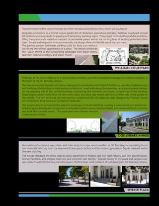 Transformation of the space enclosed by three neoclassical buildings into a multi-use courtyard.
Originally envisioned as a formal Tuscan garden for UC Berkeley’s agricultural complex, Wellman Courtyard instead
fell victim to campus needs for parking and temporary building space. This project removed the portable buildings
filling the space and created a courtyard of permeable pavers within the curving lines of existing pollarded plane
trees. Simple and elegant in form and materials, the design allows for flexible use of the courtyard.
The paving pattern delineates parking stalls for forty cars without
sacrificing the refined appearance of a plaza. The design reinforces
the Tuscan theme of the surrounding landscape with Italian alders,
lavender, rosemary hedges, and gravel mulch.

Lead designer, project manager, consultant team leader,
                                             PGAdesign
                                                                                      wellman courtyard


Redesign of the main entrance to a historic library building and the associated landscape of a campus roadway in
the heart of the UC Berkeley campus.
The new entrance to the Bancroft Library, designed in coordination with Ratcliff Architects, provides disabled access
and reinforces the building’s simple formal architecture. Level walls along the new entry ramp balance level planters
on the opposite side of the central doorway, maintaining the symmetry and clean, straight lines of the building.
Broad sloping cheek walls flank the new entry stairs, and long seat-height planters to either side invite people to
stay awhile. The rich brick and concrete paving is patterned after the adjacent plaza designed by Thomas Church
and the historic brick paving of Campanile Esplanade.
The project also re-envisioned the adjacent landscape of South Hall Road, creating a more formal and pedestrian-
oriented space, lined by tall canopy trees and double-headed campus standard lights, and paved with brick, concrete,
and brick-like concrete pavers. The street trees are a disease-resistant
American elm hybrid.




              Lead designer, project manager,
                               Perkins Design
                                                                                         DOE LIBRARY ANNEX


Renovation of a campus way, plaza, and main entry to a new sports pavilion at UC Berkeley, incorporating forms
and materials befitting both the new world-class sports facility and the historic gymnasium façade retained within
the new building.
The design reshaped the entry steps to allow placement of historic cast iron light fixtures, cast iron planter bowls,
bronze handrails, and integral-color pre-cast concrete stair facings. Asphalt paving in the plaza and campus way
was replaced with interlocking concrete pavers, the first large-scale instance of such paving on the Berkeley campus.




     Lead designer, project manager,
            consultant team leader,
                      Perkins Design
                                                                                                   spieker plaza

                                                          Judy Clark Dale  •  Landscape Architect  •  Portfolio
 
