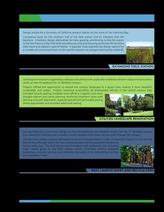 Design studies for a University of California research station on the shore of San Francisco Bay.
Conceptual plans for the southern half of the field station and its interface with the
bayshore. Schematic design alternatives for trails, grading, and fencing, to link the station
to the San Francisco Bay Trail while providing security and ensuring protection for sensitive
tidal marsh and adjacent upland habitat. A separate study explored site design options for
a complex of constructed basins to be used for research on sewage treatment by wetlands.


                                                                    Lead designer, project manager,
                                                                                     Perkins Design
                                                                                      richmond field station



Landscape renovations triggered by underground utilities work, especially installation of room-sized communications
vaults, at sites throughout the UC Berkeley campus.
Projects offered the opportunity to rework the campus landscape at a dozen sites, making it more beautiful,
sustainable, and usable. Projects improved accessibility, de-emphasized vehicles in the central campus area,
provided bicycle parking, installed more efficient irrigation and more
drought-tolerant and native planting, reinforced important views with
planting and path alignments, replaced asphalt with permeable paving
where appropriate, and provided additional seating.


                                              Lead designer, project manager,
                                                               Perkins Design
                                                                         utilities landscape renovation



Site planning and construction design to improve pedestrian and disabled access into the UC Berkeley campus
from downtown Berkeley and complete a much-needed north-south bicycle route through the campus.
Site planning studies explored alternative routes and improvements in order to minimize impacts on the Grinnell
Natural Area, through which the main pedestrian path and the proposed intersecting
bicycle path pass. The final design accommodates high pedestrian use, including
large crowds going to and from athletic events, minimizes conflicts between
pedestrians, bicycles, and cars, and maintains the health of the Grinnell Natural Area
and Strawberry Creek.


                                                              Lead designer, project manager,
                                                                               Perkins Design
                                                                west campus entry and bicycle path




                                                           Judy Clark Dale  •  Landscape Architect  •  Portfolio
 