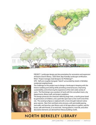 PROJECT: Landscape design and documentation for renovation and expansion
   of historic branch library. LEED Silver, Bay-Friendly Landscape certification.
   ROLE: Project manager, lead designer, for PGAdesigninc.
   SITE: Half-acre roughly triangular “island” surrounded by streets in Berkeley
   residential neighborhood.
   The challenge on this project was to design a landscape in keeping with the
   historic building and setting while providing universal access, improving
   sustainability, and enhancing the experience of the site’s wide variety of
   users. The final design was a product of work with the consultant team, city
   departments, library staff, and project neighbors.
   The design preserves the character-defining large trees, a myrtle grove loved
   by generations of children, and a park-like open lawn at the north end of the
   site. The existing turfgrass is replaced with a more drought-tolerant native
   grass species. New front and back entry terraces, with permeable paving,
   seat walls, and benches, give library users of all ages places to gather, wait for
   buses, talk with friends, or sit and read. Paving patterns, inset tile, and other
   decorative elements are derived from library building motifs.


North Berkeley Library
                             Judy Clark Dale  •  Landscape Architect  •  Portfolio
 
