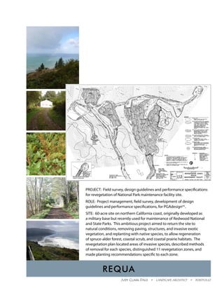 PROJECT: Field survey, design guidelines and performance specifications
for revegetation of National Park maintenance facility site.
ROLE: Project management, field survey, development of design
guidelines and performance specifications, for PGAdesigninc.
SITE: 60-acre site on northern California coast, originally developed as
a military base but recently used for maintenance of Redwood National
and State Parks. This ambitious project aimed to return the site to
natural conditions, removing paving, structures, and invasive exotic
vegetation, and replanting with native species, to allow regeneration
of spruce-alder forest, coastal scrub, and coastal prairie habitats. The
revegetation plan located areas of invasive species, described methods
of removal for each species, distinguished 11 revegetation zones, and
made planting recommendations specific to each zone.



          Requa
                     Judy Clark Dale  •  Landscape Architect  •  Portfolio
 
