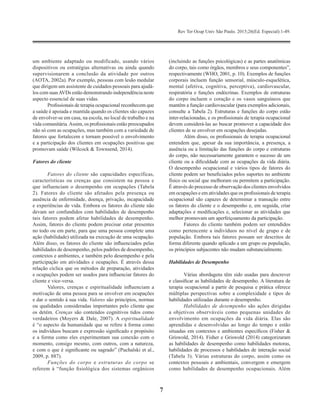 Rev Ter Ocup Univ São Paulo. 2015;26(Ed. Especial):1-49.
7
um ambiente adaptado ou modificado, usando vários
dispositivos ou estratégias alternativas ou ainda quando
supervisionarem a conclusão da atividade por outros
(AOTA, 2002a). Por exemplo, pessoas com lesão medular
que dirigem um assistente de cuidados pessoais para ajudá-
los com suasAVDs estão demonstrando independência neste
aspecto essencial de suas vidas.
Profissionais de terapia ocupacional reconhecem que
a saúde é apoiada e mantida quando os clientes são capazes
de envolver-se em casa, na escola, no local de trabalho e na
vida comunitária.Assim, os profissionais estão preocupados
não só com as ocupações, mas também com a variedade de
fatores que fortalecem e tornam possível o envolvimento
e a participação dos clientes em ocupações positivas que
promovam saúde (Wilcock & Townsend, 2014).
Fatores do cliente
Fatores do cliente são capacidades específicas,
características ou crenças que consistem na pessoa e
que influenciam o desempenho em ocupações (Tabela
2). Fatores do cliente são afetados pela presença ou
ausência de enfermidade, doença, privação, incapacidade
e experiências de vida. Embora os fatores do cliente não
devam ser confundidos com habilidades de desempenho
tais fatores podem afetar habilidades de desempenho.
Assim, fatores do cliente podem precisar estar presentes
no todo ou em parte, para que uma pessoa complete uma
ação (habilidade) utilizada na execução de uma ocupação.
Além disso, os fatores do cliente são influenciados pelas
habilidades de desempenho, pelos padrões de desempenho,
contextos e ambientes, e também pelo desempenho e pela
participação em atividades e ocupações. É através dessa
relação cíclica que os métodos de preparação, atividades
e ocupações podem ser usados para influenciar fatores do
cliente e vice-versa.
Valores, crenças e espiritualidade influenciam a
motivação de uma pessoa para se envolver em ocupações
e dar o sentido à sua vida. Valores são princípios, normas
ou qualidades consideradas importantes pelo cliente que
os detém. Crenças são conteúdos cognitivos tidos como
verdadeiros (Moyers & Dale, 2007). A espiritualidade
é “o aspecto da humanidade que se refere à forma como
os indivíduos buscam e expressão significado e propósito
e a forma como eles experimentam sua conexão com o
momento, consigo mesmo, com outros, com a natureza,
e com o que é significante ou sagrado” (Puchalski et al.,
2009, p. 887).
Funções do corpo e estruturas do corpo se
referem à “função fisiológica dos sistemas orgânicos
(incluindo as funções psicológicas) e as partes anatômicas
do corpo, tais como órgãos, membros e seus componentes”,
respectivamente (WHO, 2001, p. 10). Exemplos de funções
corporais incluem função sensorial, músculo-esquelética,
mental (afetiva, cognitiva, perceptiva), cardiovascular,
respiratória e funções endócrinas. Exemplos de estruturas
do corpo incluem o coração e os vasos sanguíneos que
mantêm a função cardiovascular (para exemplos adicionais,
consulte a Tabela 2). Estruturas e funções do corpo estão
inter-relacionadas, e os profissionais de terapia ocupacional
devem considerá-las ao buscar promover a capacidade dos
clientes de se envolver em ocupações desejadas.
Além disso, os profissionais de terapia ocupacional
entendem que, apesar da sua importância, a presença, a
ausência ou a limitação das funções do corpo e estruturas
do corpo, não necessariamente garantem o sucesso de um
cliente ou a dificuldade com as ocupações da vida diária.
O desempenho ocupacional e vários tipos de fatores do
cliente podem ser beneficiados pelos suportes no ambiente
físico ou social que melhoram ou permitem a participação.
É através do processo de observação dos clientes envolvidos
em ocupações e em atividades que os profissionais de terapia
ocupacional são capazes de determinar a transação entre
os fatores do cliente e o desempenho e, em seguida, criar
adaptações e modificações e, selecionar as atividades que
melhor promovam um aperfeiçoamento da participação.
Fatores do cliente também podem ser entendidos
como pertencente a indivíduos no nível de grupo e de
população. Embora tais fatores possam ser descritos de
forma diferente quando aplicado a um grupo ou população,
os princípios subjacentes não mudam substancialmente.
Habilidades de Desempenho
Várias abordagens têm sido usadas para descrever
e classificar as habilidades de desempenho. A literatura de
terapia ocupacional a partir de pesquisa e prática oferece
múltiplas perspectivas sobre a complexidade e tipos de
habilidades utilizadas durante o desempenho.
Habilidades de desempenho são ações dirigidas
a objetivos observáveis como pequenas unidades de
envolvimento em ocupações da vida diária. Elas são
aprendidas e desenvolvidas ao longo do tempo e estão
situadas em contextos e ambientes específicos (Fisher &
Griswold, 2014). Fisher e Griswold (2014) categorizaram
as habilidades de desempenho como habilidades motoras,
habilidades de processos e habilidades de interação social
(Tabela 3). Várias estruturas do corpo, assim como os
contextos pessoais e ambientais, convergem e emergem
como habilidades de desempenho ocupacionais. Além
 