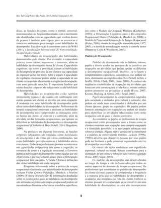 Rev Ter Ocup Univ São Paulo. 2015;26(Ed. Especial):1-49.
8
disso, as funções do corpo, como a mental, sensorial,
neuromuscular e as funções relacionadas com o movimento
são identificadas como as capacidades que residem dentro
da pessoa e também convergem para as estruturas e
contextos ambientais para emergir como habilidades de
desempenho. Esta descrição é consistente com a da WHO
(2001), Classificação Internacional de Funcionalidade,
Incapacidade e Saúde.
Habilidades de desempenho são habilidades
demonstradas pelo cliente. Por exemplo, a capacidade
práxica, como imitar, sequenciar, e construir, afeta as
habilidades de desempenho motor do cliente. Capacidades
cognitivas, tais como a percepção, afetam as habilidades
de desempenho de processo de um cliente e sua capacidade
de organizar ações em tempo hábil e seguro. Capacidades
de regulação emocional podem afetar a capacidade de um
cliente em responder eficazmente às exigências da ocupação,
com uma gama de emoções. É importante lembrar que
muitas funções corporais são subjacentes a cada habilidade
de desempenho.
Habilidades de desempenho estão também
intimamente ligadas e são usadas em combinação com
outras quando um cliente se envolve em uma ocupação.
A mudança em uma habilidade de desempenho pode
afetar outras habilidades de desempenho. Profissionais de
terapia ocupacional observam e analisam as habilidades
de desempenho para compreender as transações entre
os fatores do cliente, o contexto e o ambiente, além da
atividade ou das demandas ocupacionais, que apóiam ou
dificultam as habilidades de desempenho e o desempenho
ocupacional (Chisholm & Boyt Schell, 2014; Hagedorn,
2000).
Na prática e em algumas literaturas, as funções
corporais subjacentes são rotuladas como habilidades
de desempenho e são vistas em várias combinações, tais
como habilidades percepto-motoras e habilidades sócio-
emocionais. Embora os profissionais possam se concentrar
em capacidades subjacentes tais como a cognição, as
estruturas do corpo e a regulação emocional, a Estrutura
define as habilidades de desempenho como aquelas que são
observáveis ​​e que são aspectos chave para a participação
ocupacional bem sucedida. A Tabela 3 fornece definições
das várias habilidades em cada categoria.
Pesquisas informando sobre a prática da terapia
ocupacional relacionada com as habilidades de desempenho
incluem Fisher (2006); Polatajko, Mandich, e Martini
(2000); e Fisher e Griswold (2014). Informações detalhadas
sobre os modos pelos quais as habilidades de desempenho
são utilizadas na prática da terapia ocupacional podem ser
encontradas na literatura sobre teorias e modelos específicos,
tais como o Modelo da Ocupação Humana (Kielhofner,
2008); a Orientação Cognitiva para o Desempenho
Ocupacional Diário (Polatajko & Mandich de 2004); o
Modelo de Processo de Intervenção de Terapia Ocupacional
(Fisher, 2009); a teoria de integração sensorial (Ayres, 1972,
2005), e a teoria de aprendizagem motora e controle motor
(Shumway-Cook & Woollacott, 2007).
Padrões de Desempenho
Padrões de desempenho são os hábitos, rotinas,
papéis e rituais usados no processo de se envolver em
ocupações ou atividades que podem apoiar ou dificultar
o desempenho ocupacional. Hábitos se referem a
comportamentos específicos, automáticos; eles podem ser
úteis, dominantes ou empobrecidos (Boyt Schell, Gillen, e
Scaffa, 2014b; Clark, 2000; Dunn, 2000). As rotinas são
seqüências estabelecidas de ocupações ou atividades que
fornecem uma estrutura para a vida diária; rotinas também
podem promover ou prejudicar a saúde (Fiese, 2007;
Koome, Hocking, & Sutton, 2012; Segal, 2004).
Papéis são conjuntos de comportamentos esperados
pela sociedade e moldados pela cultura e contexto; eles
podem ser ainda mais conceituados e definidos por um
cliente (pessoa, grupo ou população). Os papéis podem
fornecer orientações em ocupações ou podem ser usados
para identificar as atividades relacionadas com certas
ocupações com as quais o cliente se envolve.
Ao considerar os papéis, os profissionais de terapia
ocupacional estão preocupados com a forma como os
clientes constroem suas ocupações para cumprir seus papéis
e a identidade percebida, e se seus papéis reforçam seus
valores e crenças. Alguns papéis conduzem a estereótipos
e a padrões de envolvimento restritos. Jackson (1998a,
1998b) advertiu que descrever pessoas por seus papéis
pode ser limitante e pode promover segmentação em vez
de ocupações encerradas.
Os rituais são ações simbólicas com significado
espiritual, cultural ou social. Rituais contribuem para a
identidade de um cliente e reforçam seus valores e crenças
(Fiese, 2007; Segal, 2004).
Os padrões de desempenho são desenvolvidos
ao longo do tempo e são influenciados por todos os
outros aspectos do domínio da terapia ocupacional. Os
profissionais que consideram os padrões de desempenho
do cliente são mais capazes de compreender a frequência
e a maneira pela qual as habilidades de desempenho e
ocupações são integradas na vida do cliente. Embora os
clientes possam ter a capacidade de se envolver em uma
habilidade de desempenho, se eles não incorporarem
 