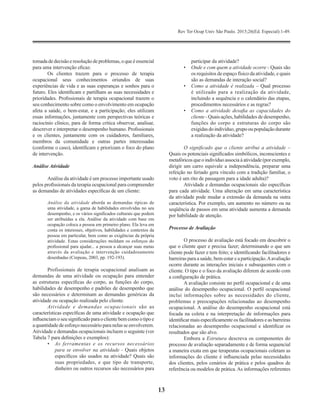 Rev Ter Ocup Univ São Paulo. 2015;26(Ed. Especial):1-49.
13
tomadadedecisãoeresoluçãodeproblemas,oqueéessencial
para uma intervenção eficaz.
Os clientes trazem para o processo de terapia
ocupacional seus conhecimentos oriundos de suas
experiências de vida e as suas esperanças e sonhos para o
futuro. Eles identificam e partilham as suas necessidades e
prioridades. Profissionais de terapia ocupacional trazem o
seu conhecimento sobre como o envolvimento em ocupação
afeta a saúde, o bem-estar, e a participação; eles utilizam
essas informações, juntamente com perspectivas teóricas e
raciocínio clínico, para de forma crítica observar, analisar,
descrever e interpretar o desempenho humano. Profissionais
e os clientes, juntamente com os cuidadores, familiares,
membros da comunidade e outras partes interessadas
(conforme o caso), identificam e priorizam o foco do plano
de intervenção.
Análise Atividade
Análise da atividade é um processo importante usado
pelos profissionais da terapia ocupacional para compreender
as demandas de atividades específicas de um cliente:
Análise da atividade aborda as demandas típicas de
uma atividade, a gama de habilidades envolvidas no seu
desempenho, e os vários significados culturais que podem
ser atribuídas a ela. Análise da atividade com base em
ocupação coloca a pessoa em primeiro plano. Ela leva em
conta os interesses, objetivos, habilidades e contextos da
pessoa em particular, bem como as exigências da própria
atividade. Estas considerações moldam os esforços do
profissional para ajudar... a pessoa a alcançar suas metas
através da avaliação e intervenção cuidadosamente
desenhadas (Crepeau, 2003, pp. 192-193).
Profissionais de terapia ocupacional analisam as
demandas de uma atividade ou ocupação para entender
as estruturas específicas do corpo, as funções do corpo,
habilidades de desempenho e padrões de desempenho que
são necessários e determinam as demandas genéricas da
atividade ou ocupação realizada pelo cliente.
Atividade e demandas ocupacionais são as
características específicas de uma atividade e ocupação que
influenciam oseu significado para ocliente bemcomo otipo e
a quantidade de esforço necessário para nelas se envolverem.
Atividade e demandas ocupacionais incluem o seguinte (ver
Tabela 7 para definições e exemplos):
•	 As ferramentas e os recursos necessários
para se envolver na atividade - Quais objetos
específicos são usados na atividade? Quais são
suas propriedades, e que tipo de transporte,
dinheiro ou outros recursos são necessários para
participar da atividade?
•	 Onde e com quem a atividade ocorre - Quais são
os requisitos de espaço físico da atividade, e quais
são as demandas de interação social?
•	 Como a atividade é realizada – Qual processo
é utilizado para a realização da atividade,
incluindo a sequência e o calendário das etapas,
procedimentos necessários e as regras?
•	 Como a atividade desafia as capacidades do
cliente - Quais ações, habilidades de desempenho,
funções do corpo e estruturas do corpo são
exigidasdoindivíduo,grupooupopulaçãodurante
a realização da atividade?
O significado que o cliente atribui a atividade –
Quais os potenciais significados simbólicos, inconscientes e
metafóricos queoindivíduo associa à atividade (por exemplo,
dirigir um carro equivale a independência, preparar uma
refeição no feriado gera vínculo com a tradição familiar, o
voto é um rito de passagem para a idade adulta)?
Atividade e demandas ocupacionais são específicas
para cada atividade. Uma alteração em uma característica
da atividade pode mudar a extensão da demanda na outra
característica. Por exemplo, um aumento no número ou na
seqüência de passos em uma atividade aumenta a demanda
por habilidade de atenção.
Processo de Avaliação
O processo de avaliação está focado em descobrir o
que o cliente quer e precisa fazer; determinando o que um
cliente pode fazer e tem feito; e identificando facilitadores e
barreiras para a saúde, bem-estar e a participação.Aavaliação
ocorre durante as interações iniciais e subsequentes com o
cliente. O tipo e o foco da avaliação diferem de acordo com
a configuração de prática.
A avaliação consiste no perfil ocupacional e de uma
análise do desempenho ocupacional. O perfil ocupacional
inclui informações sobre as necessidades do cliente,
problemas e preocupações relacionadas ao desempenho
ocupacional. A análise do desempenho ocupacional está
focada na coleta e na interpretação de informações para
identificar mais especificamente os facilitadores e as barreiras
relacionadas ao desempenho ocupacional e identificar os
resultados que são alvo.
Embora a Estrutura descreva os componentes do
processo de avaliação separadamente e de forma sequencial
a maneira exata em que terapeutas ocupacionais coletam as
informações do cliente é influenciada pelas necessidades
dos clientes, pelos cenários de prática e pelos quadros de
referência ou modelos de prática.As informações referentes
 
