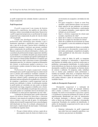 Rev Ter Ocup Univ São Paulo. 2015;26(Ed. Especial):1-49.
14
ao perfil ocupacional são coletadas durante o processo de
terapia ocupacional.
Perfil Ocupacional
O perfil ocupacional é um resumo da história
ocupacional e experiências, dos padrões de vida diária,
interesses,valoresenecessidadesdecadacliente.Desenvolver
o perfil ocupacional proporciona ao profissional da terapia
ocupacional uma compreensão do ponto de vista do cliente
e de seu passado.
Usando uma abordagem centrada no cliente, o
profissional reúne informações para entender o que é
atualmente importante e significativo para o cliente (ou
seja, o que ele ou ela quer e precisa fazer) e identificar as
experiências passadas e interesses que possam contribuir
para a compreensão dos problemas e das questões atuais.
Durante o processo de coleta de informações, o cliente, com
a assistência do profissional de terapia ocupacional, identifica
as prioridades e os resultados desejados que proporcionarão
seuenvolvimentoemocupaçõesqueapoiamaparticipaçãona
vida.Apenas os clientes podem identificar as ocupações que
dão sentido às suas vidas e selecionar as metas e prioridades
importantes para eles.Ao valorizar e respeitar as informações
dos clientes, os profissionais ajudam a promover o seu
envolvimento e podem orientar de forma mais eficiente as
intervenções.
Profissionais de terapia ocupacional coletam
informações para o perfil ocupacional logo no contato inicial
com os clientes para estabelecer resultados centrados no
cliente. Com o tempo, os profissionais coletam informações
adicionais, refinam o perfil, e garantem que as informações
adicionaismotivamalteraçõesaosresultadosalvo.Oprocesso
de completar e aperfeiçoar o perfil ocupacional varia de
acordo com a definição e o cliente.As informações reunidas
no perfil podem ser concluídas em uma sessão ou durante
um período mais longo, enquanto se trabalha com o cliente.
Para clientes com dificuldades de participar desse processo,
seus perfis podem ser compilados através da interação com
os familiares ou outras pessoas importantes em suas vidas.
Aobtenção de informações para o perfil ocupacional
através de técnicas formais de entrevistas e conversas
informais é uma maneira de estabelecer relação terapêutica
com os clientes e com sua rede de apoio. As informações
obtidas através do perfil ocupacionallevam a uma abordagem
individualizada nas fases de avaliação, planejamento de
intervenção e implementação da intervenção. A informação
é recolhida nas seguintes áreas:
•	 Por que o cliente solicita o serviço, e quais são as
preocupações atuais do cliente em relação ao seu
envolvimento em ocupações e atividades da vida
diária?
•	 Em quais ocupações o cliente se sente bem
sucedido, e quais barreiras afetam o seu sucesso?
•	 Quais aspectos de seus ambientes ou contextos
o cliente vê como facilitadores a participação
em ocupações desejadas, e quais aspectos estão
inibindo seu envolvimento?
•	 Qual é a história ocupacional do cliente (por
exemplo, experiências de vida)?
•	 Quais são os valores e os interesses do cliente?
•	 Quais são os papéis da vida diária do cliente?
•	 Quais são os padrões de envolvimento do cliente
em ocupações, e como eles mudaram ao longo do
tempo?
•	 Quais são as prioridades do cliente e os ​​resultados
alvo quanto ao desempenho ocupacional, à
prevenção, participação, competência em papéis,
saúde, qualidade de vida, bem-estar e da justiça
ocupacional?
Após a coleta de dados de perfil, os terapeutas
ocupacionais visualizam as informações e desenvolvem
uma hipótese de trabalho sobre as possíveis razões para os
problemas e preocupações identificados. As razões podem
incluir deficiências nos fatores do cliente, nas habilidades de
desempenho e padrões de desempenho ou barreiras dentro
do contexto e ambiente. Os terapeutas, então, trabalham
com os clientes para estabelecer metas preliminares e
medidas de resultado. Além disso, os terapeutas observam
os pontos fortes e facilitadores em todas as áreas, porque
estes podem informar o plano de intervenção e afetar os
resultados futuros.
Análise do Desempenho Ocupacional
Desempenho ocupacional é a realização da
ocupação selecionada resultante da transação dinâmica
entre o cliente, o contexto e o ambiente, e a atividade ou
ocupação. Na análise do desempenho ocupacional, a queixa
e os problemas ou potenciais problemas do cliente são mais
especificamente identificados por meio de instrumentos
de avaliação destinados a observar, medir e informar
sobre os fatores que facilitam ou impedem o desempenho
ocupacional. Resultados alvo também são identificados. A
análise do desempenho ocupacional envolve uma ou mais
das seguintes atividades:
•	 Sintetizar informações do perfil ocupacional
para então focar nas ocupações específicas e nos
contextos que precisam ser abordados
 