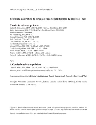 Estrutura da prática da terapia ocupacional: domínio & processo - 3ed
Comissão sobre as práticas:
Deborah Ann Amini, EDD, OTR / L, CHT, FAOTA - Presidente, 2011-2014
Kathy Kannenberg, MA, OTR / L, CCM - Presidente-Eleito, 2013-2014
Stefanie Bodison, OTD, OTR / L
Pei-Fen Chang, PhD, OTR / L
Donna Colaianni, PhD, OTR / L, CHT
Beth Goodrich, OTR, ATP, PhD
Lisa Mahaffey, MS, OTR / L, FAOTA
Mashelle Painter, med, COTA / L
Michael Urban, MS, OTR / L, CEAS, MBA, CWCE
Dottie Handley-More, MS, OTR / L - SIS Liaison
Kiel Cooluris, MOT, OTR / L - ASD Liaison
Andrea McElroy, MS, OTR / L - Último ASD Liaison
Deborah Lieberman, MHSA, OTR / L, FAOTA - Sede AOTA Liaison
Para
A Comissão sobre as práticas
Deborah Ann Amini, EDD, OTR / L, CHT, FAOTA - Presidente
Adotada pela Assembléia Representante em dezembro de 2013 CO11.
Este documento substitui a Estrutura da Prática da Terapia Ocupacional: Domínio e Processo (2ª Ed).
Tradução: Alessandra Cavalcanti (UFTM), Fabiana Caetano Martins Silva e Dutra (UFTM), Valéria
Meirelles Carril Elui (FMRP-USP).
Copyright © American Occupational Therapy Association. (2014). Occupational therapy practice framework: Domain and
process (3rd ed.). American Journal of Occupational Therapy, 68(Suppl.1), S1–S48.http://dx.doi.org/10.5014/ajot.2014.682006
Todos os Direitos Reservados© 2014 pela Associação Americana de Terapia Ocupacional.
http://dx.doi.org/10.11606/issn.2238-6149.v26iespp1-49
 