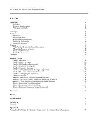 SUMÁRIO
PREFÁCIO 	1
Definições	 1
Evolução deste documento	 1
Visão para este tabalho	 2
Introdução	3
Domínio	4
Ocupações	 4
Fatores do Cliente	 7
Habilidades de Desempenho	 7
Padrões de Desempenho	 8
Contexto e Ambiente	 9
Processo	10
Visão Geral do Processo de Terapia Ocupacional	 10
Modelos de Prestação de Serviço	 12
Processo de Intervenção	 15
Resultados Alvos	 17
Conclusão	19
Tabelas e Figuras
Tabela 1. Ocupação 	 19
Tabela 2. Fatores do Cliente 	 23
Tabela 3. Habilidades de Desempenho 	 25
Tabela 4. Padrões de Desempenho 	 27
Tabela 5. Contexto e Ambiente 	 29
Tabela 6. Tipos de Intervenções de Terapia Ocupacional 	 30
Tabela 7. Demandas da Atividade e da Ocupação 	 31
Tabela 8. Abordagens para Intervenção 	 32
Tabela 9. Resultados 	 33
Quadro 1. Aspectos do Domínio da Terapia Ocupacional 	 4
Quadro 2. Processo de Terapia Ocupacional na Prestação de Serviços	 14
Quadro 3. Operacionalização do Processo de Terapia Ocupacional 	 18
Figura 1. Domínio da Terapia Ocupacional 	 5
Figura 2. Processo da Terapia Ocupacional 	 14
Figura 3. Domínio e Processo da Terapia Ocupacional	 19
Referências	36
Autores
Agradecimentos	36
Apêndice A
Glossário	41
Apêndice B
Preparação e Qualificação dos Terapeutas Ocupacionais e Assistentes de Terapia Ocupacional	 48
Rev Ter Ocup Univ São Paulo. 2015;26(Ed. Especial):1-49.
 