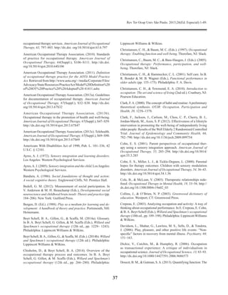 Rev Ter Ocup Univ São Paulo. 2015;26(Ed. Especial):1-49.
37
occupational therapy services. American Journal of Occupational
Therapy, 63, 797–803. http://dx.doi. org/10.5014/ajot.63.6.797
American Occupational Therapy Association. (2010). Standards
of practice for occupational therapy. American Journal of
Occupational Therapy, 64(Suppl.), S106–S111. http://dx.doi.
org/10.5014/ajot.2010.64S106
American Occupational Therapy Association. (2011). Definition
of occupational therapy practice for the AOTA Model Practice
Act. Retrieved from http://www.aota.org/~/media/Corporate/Files/
Advocacy/State/Resources/PracticeAct/Model%20Definition%20
of%20OT%20Practice%20%20Adopted%20 41411.ashx
American Occupational TherapyAssociation. (2013a). Guide­lines
for documentation of occupational therapy. American Journal
of Occupational Therapy, 67(Suppl.), S32–S38. http://dx.doi.
org/10.5014/ajot.2013.67S32
American Occupational Therapy Association. (2013b).
Occupational therapy in the promotion of health and well-being.
American Journal of Occupational Therapy, 67(Suppl.), S47–S59.
http://dx.doi.org/10.5014/ajot.2013.67S47
American Occupational TherapyAssociation. (2013c). Tele­health.
American Journal of Occupational Therapy, 67(Suppl.), S69–S90.
http://dx.doi.org/10.5014/ajot.2013.67S69
Americans With Disabilities Act of 1990, Pub. L. 101–336, 42
U.S.C. § 12101.
Ayres, A. J. (1972). Sensory integration and learning disorders.
Los Angeles: Western Psychological Services.
Ayres,A. J. (2005). Sensory integration and the child. LosAngeles:
Western Psychological Services.
Bandura, A. (1986). Social foundations of thought and action:
A social cognitive theory. Englewood Cliffs, NJ: Prentice Hall.
Bedell, G. M. (2012). Measurement of social participation. In
V. Anderson & M. H. Beauchamp (Eds.), Developmental social
neuroscience and childhood brain insult: Theory and practice (pp.
184–206). New York: Guilford Press.
Bergen, D. (Ed.). (1988). Play as a medium for learning and de­
velopment: A handbook of theory and practice. Portsmouth, NH:
Heinemann.
Boyt Schell, B. A., Gillen, G., & Scaffa, M. (2014a). Glossary.
In B. A. Boyt Schell, G. Gillen, & M. Scaffa (Eds.), Willard and
Spackman’s occupational therapy (12th ed., pp. 1229– 1243).
Philadelphia: Lippincott Williams & Wilkins.
Boyt Schell, B.A., Gillen, G., & Scaffa, M. (Eds.). (2014b). Willard
and Spackman’s occupational therapy (12th ed.). Philadelphia:
Lippincott Williams & Wilkins.
Chisholm, D., & Boyt Schell, B. A. (2014). Overview of the
occupational therapy process and outcomes. In B. A. Boyt
Schell, G. Gillen, & M. Scaffa (Eds.), Willard and Spackman’s
occupational therapy (12th ed., pp. 266–280). Phila­delphia:
Lippincott Williams & Wilkins.
Christiansen, C. H., & Baum, M. C. (Eds.). (1997). Occupational
therapy: Enabling function and well-being. Thorofare, NJ: Slack.
Christiansen, C., Baum, M. C., & Bass-Haugen, J. (Eds.). (2005).
Occupational therapy: Performance, participation, and well-
being. Thorofare, NJ: Slack.
Christiansen, C. H., & Hammecker, C. L. (2001). Self care. In B.
R. Bonder & M. B. Wagner (Eds.), Functional performance in
older adults (pp. 155–175). Philadelphia: F. A. Davis.
Christiansen, C. H., & Townsend, E. A. (2010). Introduction to
occupation: The art and science of living (2nd ed.). Cranbury, NJ:
Pearson Education.
Clark, F.A. (2000). The concept of habit and routine:Apreliminary
theoretical synthesis. OTJR: Occupation, Participation and
Health, 20, 123S–137S.
Clark, F., Jackson, J., Carlson, M., Chou, C. P., Cherry, B. J.,
Jordan-Marsh, M., Azen, S. P. (2012). Effectiveness of a lifestyle
intervention in promoting the well-being of independently living
older people: Results of the Well Elderly 2 Randomised Controlled
Trial. Journal of Epidemiology and Community Health, 66,
782–790. http://dx.doi.org/10.1136/jech.2009.099754
Cohn, E. S. (2001). Parent perspectives of occupational ther­
apy using a sensory integration approach. American Journal of
Occupational Therapy, 55, 285–294. http://dx.doi.org/10.5014/
ajot.55.3.285
Cohn, E. S., Miller, L. J., & Tickle-Degnen, L. (2000). Parental
hopes for therapy outcomes: Children with sensory modulation
disorders. American Journal of Occupational Therapy, 54, 36–43.
http://dx.doi.org/10.5014/ajot.54.1.36
Cole, B., & McLean, V. (2003). Therapeutic relationships rede­
fined. Occupational Therapy in Mental Health, 19, 33–56. http://
dx.doi.org/10.1300/J004v19n02_03
Collins, J., & O’Brien, N. P. (2003). Greenwood dictionary of
education. Westport, CT: Greenwood Press.
Crepeau, E. (2003). Analyzing occupation and activity: A way of
thinking about occupational performance. In E. Cre­peau, E. Cohn,
& B.A. Boyt Schell (Eds.), Willard and Spackman’s occupational
therapy (10th ed., pp. 189–198). Philadelphia: Lippincott Williams
& Wilkins.
Davidson, L., Shahar, G., Lawless, M. S., Sells, D., & Tondora,
J. (2006). Play, pleasure, and other positive life events: “Non-
specific” factors in recovery from mental illness. Psychiatry, 69,
151–163.
Dickie, V., Cutchin, M., & Humphry, R. (2006). Occupation
as transactional experience: A critique of individualism in
occupational science. Journal of Occupational Science, 13, 83–93.
http://dx.doi.org/10.1080/14427591.2006.9686573
Doucet, B. M., & Gutman, S.A. (2013). Quantifying function: The
 