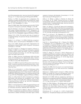 Rev Ter Ocup Univ São Paulo. 2015;26(Ed. Especial):1-49.
38
rest of the measurement story. American Journal of Occupational
Therapy, 67, 7–9. http://dx.doi.org/10.5014/ajot.2013.007096
Dunlea, A. (1996). An opportunity for co-adaptation: The
experience of mothers and their infants who are blind. In R. Zemke
& F. Clark (Eds.), Occupational science: The evolving discipline
(pp. 227–342). Philadelphia: F. A. Davis.
Dunn, W. (2000). Habit: What’s the brain got to do with it? OTJR:
Occupation, Participation and Health, 20(Suppl. 1), 6S–20S.
Dunn,W., McClain, L. H., Brown, C., &Youngstrom, M. J. (1998).
The ecology of human performance. In M. E. Neistadt & E. B.
Crepeau (Eds.), Willard and Spackman’s occupational therapy (9th
ed., pp. 525–535). Philadelphia: Lippincott Williams & Wilkins.
Dunton, W. R. (1934). The need for and value of research in
occupational therapy. Occupational Therapy and Rehabilitation,
13, 325–328.
Esdaile, S. A., & Olson, J. A. (2004). Mothering occupations:
Challenge, agency, and participation. Philadelphia: F. A. Davis.
Fiese, B. H. (2007). Routines and rituals: Opportunities for
participation in family health. OTJR: Occupation, Participation
and Health, 27, 41S–49S.
Fiese, B. H., Tomcho, T. J., Douglas, M., Josephs, K., Poltrock, S.,
& Baker, T. (2002). A review of 50 years of research on naturally
occurring family routines and rituals: Cause for celebration.
Journal of Family Psychology, 16, 381–390. http://dx.doi.
org/10.1037/0893-3200.16.4.381
Fisher, A. (2006). Overview of performance skills and client
factors. In H. Pendleton & W. Schultz-Krohn (Eds.), Pedretti’s
occupational therapy: Practice skills for physical dysfunction (pp.
372–402). St. Louis, MO: Mosby/Elsevier.
Fisher, A. G. (2009). Occupational Therapy Intervention Process
Model: A model for planning and implementing top-down, client-
centered, and occupation-based interventions. Fort Collins, CO:
Three Star Press.
Fisher, A. G., & Griswold, L. A. (2014). Performance skills:
Implementing performance analyses to evaluate quality of
occupational performance. In B. A. Boyt Schell, G. Gillen, & M.
Scaffa (Eds.), Willard and Spackman’s occupational therapy (12th
ed., pp. 249–264). Philadelphia: Lippincott Williams & Wilkins.
Gillen, G., & Boyt Schell, B. (2014). Introduction to evaluation,
intervention, and outcomes for occupations. In B. A. Boyt
Schell, G. Gillen, & M. Scaffa (Eds.), Willard and Spackman’s
occupational therapy (12th ed., pp. 606–609). Philadelphia:
Lippincott Williams & Wilkins.
Gitlin, L. N., & Corcoran, M.A. (2005). Occupational therapy and
dementia care: The Home Environmental Skill-Build­ing Program
for individuals and families. Bethesda, MD: AOTA Press.
Gitlin, L. N., Corcoran, M.A., Winter, L., Boyce,A., & Hauck, W.
W. (2001).Arandomized controlled trial of a home environmental
intervention to enhance self-efficacy and reduce upset in family
caregivers of persons with dementia. Geron­tologist, 41, 15–30.
http://dx.doi.org/10.1093/geront/41.1.4
Gitlin, L. N., Winter, L., Burke, J., Chernett, N., Dennis, M.
P., & Hauck, W. W. (2008). Tailored activities to manage
neuropsychiatric behaviors in persons with dementia and reduce
caregiver burden: A randomized pilot study. Ameri­can Journal of
Geriatric Psychiatry, 16, 229–239.
Gitlin, L. N., Winter, L., Corcoran, M., Dennis, M. P., Schin­feld, S.,
& Hauck, W. W. (2003). Effects of the Home Environmental Skill-
Building Program on the caregiver–care recipient dyad: 6-month
outcomes from the Philadelphia REACH Initiative. Gerontologist,
43, 532–546. http://dx.doi.org/10.1093/geront/43.4.532
Glass, T. A., de Leon, C. M., Marottoli, R. A., & Berkman,
L. F. (1999). Population based study of social and productive
activities as predictors of survival among elderly Americans.
British Medical Journal, 319, 478–483. http://dx.doi.org/10.1136/
bmj.319.7208.478
Graff, M. J., Vernooij-Dassen, M. J., Thijssen, M., Dekker,
J., Hoefnagels, W. H., & Olderikkert, M. G. (2007). Effects
of community occupational therapy on quality of life, mood,
and health status in dementia patients and their caregivers: A
randomized controlled trial. Journals of Gerontology, Series A:
Biological Sciences and Medical Sciences, 62, 1002–1009. http://
dx.doi.org/10.1093/gerona/62.9.1002
Graham, F., Rodger, S., & Ziviani, J. (2013). Effectiveness of
occupational performance coaching in improving children’s and
mothers’ performance and mothers’ self-competence. American
Journal of Occupational Therapy, 67, 10–18. http://dx.doi.
org/10.5014/ajot.2013.004648
Gutman, S.A., Mortera, M. H., Hinojosa, J., & Kramer, P. (2007).
Revision of the Occupational Therapy Practice Framework.
American Journal of Occupational Therapy, 61, 119–126. http://
dx.doi.org/10.5014/ajot.61.1.119
Hagedorn, R. (2000). Tools for practice in occupational therapy:
A structured approach to core skills and processes. Edinburgh:
Churchill Livingstone.
Hakansson, C., Dahlin-Ivanoff, S., & Sonn, U. (2006).Achieving
balance in everyday life. Journal of Occupational Science, 13,
74–82. http://dx.doi.org/10.1080/14427591.2006.9686572
Hammell, K. W. (2009). Self-care, productivity, and leisure, or
di­mensions of occupational experience? Rethinking occupational
“categories.” Canadian Journal of Occupational Therapy, 76,
107–114. http://dx.doi.org/10.1177/000841740907600208
Hettler, W. (1984). Wellness—The lifetime goal of a university
experience. In J. D. Matarazzo, S. M. Weiss, J. A. Herd, N. E.
Miller, & S. M. Weiss (Eds.), Behavioral health: A handbook
of health enhancement and disease prevention (pp. 1117–1124).
New York: Wiley.
Hildenbrand, W. C., & Lamb, A. J. (2013). Health Policy
Perspectives—Occupational therapy in prevention and wellness:
 