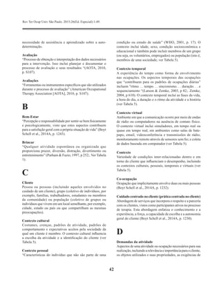 Rev Ter Ocup Univ São Paulo. 2015;26(Ed. Especial):1-49.
42
necessidade de assistência e aprendizado sobre a auto-
determinação.
Avaliação
“Processo de obtenção e interpretação dos dados necessários
para a intervenção. Isso inclui planejar e documentar o
processo de avaliação e seus resultados “(AOTA, 2010,
p. S107).
Avaliações
“Ferramentas ou instrumentos específicos que são utilizados
durante o processo de avaliação” (American Occupational
Therapy Association [AOTA], 2010, p. S107).
B
Bem-Estar
“Percepção e responsabilidade por sentir-se bem fisicamente
e psicologicamente, visto que estes aspectos contribuem
para a satisfação geral com a própria situação de vida” (Boyt
Schell et al., 2014A, p. 1243).
Brincar
“Qualquer atividade espontânea ou organizada que
proporciona prazer, diversão, distração, divertimento ou
entretenimento” (Parham & Fazio, 1997, p 252;. Ver Tabela
1).
C
Cliente
Pessoa ou pessoas (incluindo aqueles envolvidos no
cuidado de um cliente), grupo (coletivo de indivíduos, por
exemplo, famílias, trabalhadores, estudantes ou membros
da comunidade) ou população (coletivo de grupos ou
indivíduos que vivem em um local semelhante, por exemplo,
cidade, estado ou país ou que compartilham as mesmas
preocupações).
Contexto cultural
Costumes, crenças, padrões de atividade, padrões de
comportamento e expectativas aceitos pela sociedade da
qual um cliente é membro. O contexto cultural influencia
a escolha da atividade e a identificação do cliente (ver
Tabela 5).
Contexto pessoal
“Características do indivíduo que não são parte de uma
condição ou estado de saúde” (WHO, 2001, p. 17). O
contexto inclui idade, sexo, condição socioeconômica e
educacional e também pode incluir membros de um grupo
(ou seja, os voluntários, empregados) ou população (isto é,
membros de uma sociedade; ver Tabela 5).
Contexto temporal
A experiência do tempo como forma de envolvimento
nas ocupações. Os aspectos temporais das ocupações
que “contribuem para os padrões de ocupações diárias”
incluem “ritmo. . . tempo. . . sincronismo. . . duração. . . e
sequenciamento “(Larson & Zemke, 2003, p 82;. Zemke,
2004, p 610). O contexto temporal inclui as fases da vida,
a hora do dia, a duração e o ritmo da atividade e a história
(ver Tabela 5).
Contexto virtual
Ambiente em que a comunicação ocorre por meio de ondas
de rádio ou computadores na ausência de contato físico.
O contexto virtual inclui simuladores, em tempo real ou
quase em tempo real, em ambientes como salas de bate-
papo, email, videoconferência e transmissões de rádio;
monitoramento remoto através de sensores sem fio; e coleta
de dados baseada em computador (ver Tabela 5).
Contexto
Variedade de condições inter-relacionadas dentro e em
torno do cliente que influenciam o desempenho, incluindo
os contextos culturais, pessoais, temporais e virtuais (ver
Tabela 5).
Co-ocupação
Ocupação que implicitamente envolve duas ou mais pessoas
(Boyt Schell et al., 2014A, p. 1232).
Cuidado centrado no cliente (prática centrada no cliente)
Abordagem de serviços que incorpora o respeito e a parceria
com os clientes, vistos como participantes ativos no processo
de terapia. Esta abordagem enfatiza o conhecimento e a
experiência, a força, a capacidade de escolha e a autonomia
geral do cliente (Boyt Schell et al., 2014A, p. 1230).
D
Demandas da atividade
Aspectos de uma atividade ou ocupação necessários para sua
realização,incluindoarelevânciaeimportânciaparaocliente,  
os objetos utilizados e suas propriedades, as exigências de
 