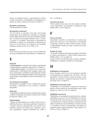 Rev Ter Ocup Univ São Paulo. 2015;26(Ed. Especial):1-49.
43
espaço, as demandas sociais, o sequenciamento e tempo,
as ações necessárias e as habilidades de desempenho e as
funções do corpo e estruturas do corpo (ver Tabela 7).
Demandas ocupacionais
Veja demandas da atividade.
Desempenho ocupacional
Ato de realizar e completar uma ação selecionada
(componente de desempenho), atividade ou ocupação
(Fisher, 2009; Fisher & Griswold, 2014; Kielhofner, 2008),
que é resultado da transação dinâmica entre o cliente,
o contexto e a atividade. Fornecendo ou capacitando as
habilidades e padrões em desempenho ocupacional que
levam ao envolvimento em ocupações ou atividades
(adaptado em parte de Law et al., 1996, p. 16).
Domínio
Áreas e alicerce da profissão em que os seus membros têm
um corpo estabelecido de conhecimentos e competências.
E
Educação
• Como ocupação:Atividades relacionadas ao aprendizado
e à participação em ambiente educacional (ver Tabela 1).
• Como intervenção: Atividades que transmitem
conhecimento e informações sobre ocupação, saúde, bem-
estar e participação, resultando na aquisição (pelo cliente)
de comportamentos adequados, hábitos e rotinas que podem
ou não exigir a necessidade de sessões de intervenção. (ver
Tabela 6).
Envolvimento em ocupação
Desempenho de ocupações como o resultado da escolha,
motivação e significado, em um contexto e ambiente
apropriados.
Esperança
“Capacidade percebida de encontrar caminhos para alcançar
os objetivos desejados e de motivar-se para usá-los” (Rand
& Cheavens, 2009, p. 323).
Espiritualidade
“Aspecto da humanidade que se refere à forma como os
indivíduos buscam e expressam significado e propósito e
a maneira como eles experimentam a sua conexão com o
momento, consigo, com outros, com a natureza, e com o
que é significativo e sagrado” (Puchalski et al., 2009 , p
887;. ver Tabela 2).
Estruturas do corpo
“Partes anatômicas do corpo, tais como órgãos, membros
e seus componentes” que suportam as funções do corpo
(WHO, 2001, p 10; Ver tabela 2).
F
Fatores do cliente
Capacidades específicas, características ou crenças que
fazem parte da pessoa e que influenciam o desempenho
ocupacional. Fatores do cliente incluem valores, crenças
e espiritualidade; funções do corpo e estrutura do corpo.
(ver Tabela 2).
Funções do corpo
“As funções fisiológicas dos sistemas orgânicos (incluindo
as funções psicológicas)” (Word Health Organization
[WHO], 2001, p. 10; ver Tabela 2).
Grupo: Coletivo de indivíduos (por exemplo, familiares,
trabalhadores, estudantes, membros da comunidade).
H
Habilidades de desempenho
Ações dirigidas observáveis como pequenas unidades
de participação em ocupações da vida diária. Elas são
aprendidas e desenvolvidas ao longo do tempo e estão
situadas em contextos e ambientes específicos (Fisher &
Griswold, 2014; ver Tabela 3).
Habilidades de interação social
“Habilidades de desempenho ocupacional observadas
durante o fluxo contínuo de um intercâmbio social” (Boyt
Schell et al., 2014A, p 1241; Ver Tabela 3).
Habilidades de processo
“Habilidades de desempenho ocupacional [por exemplo,
habilidades de processo na AVD, habilidades no processo
escolar] observado como uma pessoa (1) seleciona, interage
e usa ferramentas e materiais durante a realização de uma
tarefa; (2) desenvolve ações individuais e cumpre as etapas;
e (3) modifica a forma de desempenhar a atividade e/ou
ocupação quando surgem problemas “(Boyt Schell et al,
2014A, p 1239; ver Tabela 3).
 