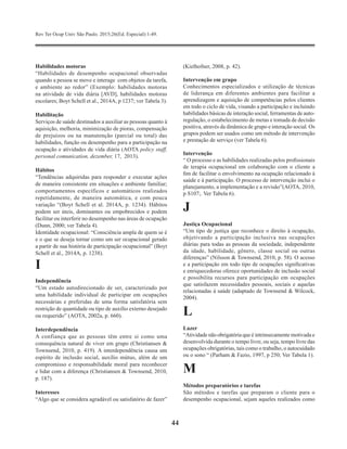 Rev Ter Ocup Univ São Paulo. 2015;26(Ed. Especial):1-49.
44
Habilidades motoras
“Habilidades de desempenho ocupacional observadas
quando a pessoa se move e interage com objetos da tarefa,
e ambiente ao redor” (Exemplo: habilidades motoras
na atividade de vida diária [AVD], habilidades motoras
escolares; Boyt Schell et al., 2014A, p 1237; ver Tabela 3).
Habilitação
Serviços de saúde destinados a auxiliar as pessoas quanto à
aquisição, melhoria, minimização de pioras, compensação
de prejuízos ou na manutenção (parcial ou total) das
habilidades, função ou desempenho para a participação na
ocupação e atividades de vida diária (AOTA policy staff,
personal comunication, dezember, 17, 2013).
Hábitos
“Tendências adquiridas para responder e executar ações
de maneira consistente em situações e ambiente familiar;
comportamentos específicos e automáticos realizados
repetidamente, de maneira automática, e com pouca
variação “(Boyt Schell et al. 2014A, p. 1234). Hábitos
podem ser úteis, dominantes ou empobrecidos e podem
facilitar ou interferir no desempenho nas áreas de ocupação
(Dunn, 2000; ver Tabela 4).
Identidade ocupacional: “Consciência ampla de quem se é
e o que se deseja tornar como um ser ocupacional gerado
a partir de sua história de participação ocupacional” (Boyt
Schell et al., 2014A, p. 1238).
I
Independência
“Um estado autodirecionado de ser, caracterizado por
uma habilidade individual de participar em ocupações
necessárias e preferidas de uma forma satisfatória sem
restrição de quantidade ou tipo de auxílio externo desejado
ou requerido” (AOTA, 2002a, p. 660).
Interdependência
A confiança que as pessoas têm entre si como uma
consequência natural de viver em grupo (Christiansen &
Townsend, 2010, p. 419). A interdependência causa um
espírito de inclusão social, auxílio mútuo, além de um
compromisso e responsabilidade moral para reconhecer
e lidar com a diferença (Christiansen & Townsend, 2010,
p. 187).
Interesses
“Algo que se considera agradável ou satisfatório de fazer”
(Kielhofner, 2008, p. 42).
Intervenção em grupo
Conhecimentos especializados e utilização de técnicas
de liderança em diferentes ambientes para facilitar a
aprendizagem e aquisição de competências pelos clientes
em todo o ciclo de vida, visando a participação e incluindo
habilidades básicas de interação social, ferramentas de auto-
regulação, o estabelecimento de metas e tomada de decisão
positiva, através da dinâmica de grupo e interação social. Os
grupos podem ser usados como um método de intervenção
e prestação de serviço (ver Tabela 6).
Intervenção
“ O processo e as habilidades realizadas pelos profissionais
de terapia ocupacional em colaboração com o cliente a
fim de facilitar o envolvimento na ocupação relacionado à
saúde e à participação. O processo de intervenção inclui o
planejamento, a implementação e a revisão”(AOTA, 2010,
p S107;. Ver Tabela 6).
J
Justiça Ocupacional
“Um tipo de justiça que reconhece o direito à ocupação,
objetivando a participação inclusiva nas ocupações
diárias para todas as pessoas da sociedade, independente
da idade, habilidade, gênero, classe social ou outras
diferenças” (Nilsson & Townsend, 2010, p. 58). O acesso
e a participação em todo tipo de ocupações significativas
e enriquecedoras oferece oportunidades de inclusão social
e possibilita recursos para participação em ocupações
que satisfazem necessidades pessoais, sociais e aquelas
relacionadas à saúde (adaptado de Townsend & Wilcock,
2004).
L
Lazer
“Atividade não obrigatória que é intrinsecamente motivada e
desenvolvida durante o tempo livre, ou seja, tempo livre das
ocupações obrigatórias, tais como o trabalho, o autocuidado
ou o sono “ (Parham & Fazio, 1997, p 250; Ver Tabela 1).
M
Métodos preparatórios e tarefas
São métodos e tarefas que preparam o cliente para o
desempenho ocupacional, sejam aqueles realizados como
 