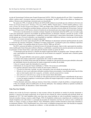 Rev Ter Ocup Univ São Paulo. 2015;26(Ed. Especial):1-49.
2
revisão da Terminologia Uniforme para Terapia Ocupacional (AOTA, 1994) foi adotada pela RA em 1994 e “expandida para
refletir a prática atual e incorporar aspectos contextuais do desempenho” (p.1047). Cada revisão refletiu as mudanças na
prática e forneceu uma terminologia consistente para uso da profissão.
No outono de 1998, a Comissão de Práticas da AOTA (COP) embarcou na jornada que iria culminar na Estrutura da
Prática da Terapia Ocupacional: Domínio e Processo (AOTA, 2002b). Naquela época, a AOTA também publicou o Guia
sobre a Prática da Terapia Ocupacional (Moyers, 1999), que dispõe sobre a prática contemporânea da profissão. Com base
nesse documento e nos comentários recebidos durante o processo de revisão para a terceira edição da Terminologia Uniforme
da Terapia Ocupacional, a COP iniciou o desenvolvimento de um documento para uma terapia ocupacional mais articulada.
AEstrutura é um documento em constante evolução. Enquanto um documento oficial daAOTA, este é revisado a cada
5 anos para atualização e possíveis necessidades de aperfeiçoamentos ou alterações. Durante o período de revisão, a COP
coleta a opinião de membros, pesquisadores e acadêmicos, autores, profissionais e outras partes interessadas. O processo de
revisão garante que a Estrutura mantenha a sua integridade ao responder a influências internas e externas que devem refletir
os conceitos e os avanços emergentes na terapia ocupacional.
A Estrutura foi revista e aprovada pela RA em 2008. Mudanças no documento incluíram aperfeiçoamento da escrita
e o acréscimo de conceitos emergentes e mudanças na terapia ocupacional. A justificativa para essas mudanças específicas
encontra-se na Tabela 11 da segunda edição da Estrutura (AOTA, 2008, pp. 665-667).
Em 2012, o processo de análise e revisão da Estrutura foi iniciado novamente.Após revisão e apreciação dos membros,
várias modificações foram feitas para melhorar a fluência, a usabilidade e o paralelismo de conceitos presentes no documento.
As principais revisões foram feitas e aprovadas pela RA durante reunião no outono de 2013:
• A declaração geral que descreve o domínio da terapia ocupacional define seu propósito como “alcançar saúde, bem-
estar e participação em situações de vida através do envolvimento em ocupações” incluindo tanto o domínio quanto
o processo.
• Clientes são agora definidos como pessoas, grupos e populações.
• A relação entre terapia ocupacional e organizações deve ainda ser melhor definida.
• Demandas da Atividade foram removidas do domínio e situadas na visão geral do processo para subsidiar a discussão
das habilidades básicas do profissional de terapia ocupacional na análise da atividade.
• Áreas de ocupação agora são chamadas de ocupações.
• Habilidades de desempenho foram redefinidas e a Tabela 3 foi revista em conformidade.
• As seguintes alterações foram feitas na tabela de intervenções (Tabela 6):
o	 Consulta foi removida e incluída em todo o documento como um método de prestação de serviços.
o	 Métodos de intervenção adicionais utilizados na prática foram acrescentados, e uma distinção mais clara foi feita
entre as intervenções através de ocupações, atividades, métodos preparatórios e tarefas.
o	 Auto-advocacia (self-advocacy) e grupo de intervenções foram adicionados.
o	 Uso terapêutico de si mesmo foi situado na visão geral do processo para assegurar o entendimento de que usar a
si como um agente terapêutico é essencial para a prática da terapia ocupacional e é usado em todas as interações
com todos os clientes.
• Várias alterações adicionais, ainda que menores, foram feitas, incluindo a criação de prefácio, a reorganização para
o fluxo do conteúdo, além de modificações em diversas definições. Tais mudanças refletem as opiniões recebidas de
membros da AOTA, de educadores e outros interessados.
Visão Para Este Trabalho
Embora esta revisão da Estrutura represente os mais recentes esforços da profissão no sentido de articular claramente o
domínio e o processo da terapia ocupacional, ela se baseia em um conjunto de valores assumidos pela profissão desde sua
fundação em 1917. Tal visão fundadora tinha como base uma crença profunda no valor de profissões terapêuticas como
forma de remediar a doença e manter a saúde (Slagle, 1924). Os fundadores enfatizavam a importância de se estabelecer uma
relação terapêutica com cada cliente e a concepção de um plano de tratamento com base em variáveis como o ambiente do
cliente, os valores, as metas e os desejos (Meyer, 1922). Defendiam a prática científica baseada na observação sistemática e
no tratamento (Dunton, 1934). Parafraseando com o léxico atual, os fundadores propuseram uma visão baseada na ocupação,
centrada no cliente, no contexto e baseada em evidência – a visão articulada com a Estrutura.
 