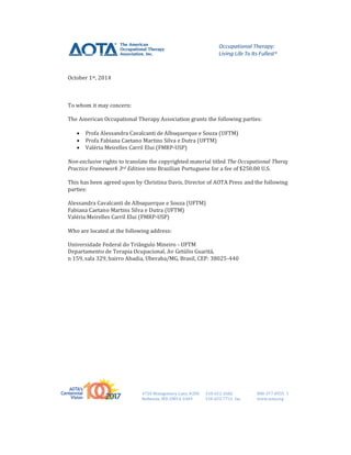4720 Montgomery Lane, #200 310-652-2682 800-377-8555 TDD
Bethesda, MD 20814-3449 310-652-7711 fax www.aota.org
tt
October 1st, 2014
To whom it may concern:
The American Occupational Therapy Association grants the following parties:
 Profa Alessandra Cavalcanti de Albuquerque e Souza (UFTM)
 Profa Fabiana Caetano Martins Silva e Dutra (UFTM)
 Valéria Meirelles Carril Elui (FMRP-USP)
Non-exclusive rights to translate the copyrighted material titled The Occupational Therapy
Practice Framework 3rd Edition into Brazilian Portuguese for a fee of $250.00 U.S.
This has been agreed upon by Christina Davis, Director of AOTA Press and the following
parties:
Alessandra Cavalcanti de Albuquerque e Souza (UFTM)
Fabiana Caetano Martins Silva e Dutra (UFTM)
Valéria Meirelles Carril Elui (FMRP-USP)
Who are located at the following address:
Universidade Federal do Triângulo Mineiro - UFTM
Departamento de Terapia Ocupacional, Av Getúlio Guaritá,
n 159, sala 329, bairro Abadia, Uberaba/MG, Brasil, CEP: 38025-440
 