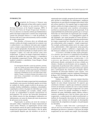 Rev Ter Ocup Univ São Paulo. 2015;26(Ed. Especial):1-49.
3
INTRODUÇÃO
O
propósito da Estrutura é fornecer uma
composição ou base sobre a qual se constrói
um sistema ou um conceito (American
Heritage Dictionary of the English Language, 2003). A
Estrutura da Prática da Terapia Ocupacional: Domínio e
Processo descreve os conceitos centrais que fundamentam a
prática da terapia ocupacional e constrói uma compreensão
comum dos princípios básicos e a visão da profissão. A
Estrutura não serve como uma taxonomia, teoria ou modelo
de terapia ocupacional.
Pelo desenho, a Estrutura deve ser utilizada para
orientar a prática da terapia ocupacional em conjunto com
o conhecimento e as evidências relevantes para ocupação
e para a terapia ocupacional dentro das áreas de prática e
com os clientes apropriados. Incorporado a este documento
está a crença central da profissão na relação positiva entre
ocupação e saúde e na visão das pessoas como seres
ocupacionais. A prática da terapia ocupacional enfatiza a
natureza do trabalho dos seres humanos e a importância
da identidade ocupacional (Unruh, 2004) para uma vida
saudável, produtiva e satisfatória. Como Hooper e Wood
(2014) afirmaram,
Um pressuposto filosófico central da profissão, portanto,
é que em virtude de nosso talento biológico, pessoas de
todas as idades e habilidades necessitam de ocupação para
crescer e prosperar; na busca pela ocupação, os humanos
expressam a totalidade do seu ser, uma união mente-corpo-
espírito. Porque a existência humana não poderia ser de
outra forma, a humanidade é, em essência, ocupacional
pela natureza (p 38.).
Os clientes de terapia ocupacional são normalmente
classificados como pessoas (incluindo aqueles envolvidos
no cuidado do cliente), grupos (coletivos de pessoas, por
exemplo, famílias, trabalhadores, estudantes, comunidades),
e populações (coletivo de grupos de indivíduos que vivem
em um local semelhante, por exemplo, cidade, estado,
ou país, ou compartilham as mesmas características ou
preocupações). Os serviços são fornecidos diretamente
aos clientes através de uma abordagem colaborativa ou
indiretamente, em nome de clientes por meio de processos
de advocacia ou de consulta.
Organização ou prática em nível de sistema é
uma parte válida e importante da terapia ocupacional por
várias razões. Primeiro, as organizações servem como
um mecanismo através do qual os profissionais de terapia
ocupacional proporcionam intervenções a fim de apoiar
a participação daqueles que são membros ou servem à
organização (por exemplo, programa de prevenção de queda
para facilitar as habilidades da enfermagem, mudanças
ergonômicas em uma linha de montagem para reduzir lesão
por esforço repetitivo). Em segundo lugar, as organizações
apóiam a prática da terapia ocupacional e os profissionais
de terapia ocupacional como membros articuladores
auxiliam na concretização da missão da organização. É da
responsabilidade dos profissionais garantir que os serviços
fornecidos aos interessados da ​​organização (por exemplo,
os pagadores, os terceiros, e os empregadores) sejam de
alta qualidade e que sejam prestados de forma eficiente e
eficaz. Finalmente, as organizações empregam profissionais
de terapia ocupacional em situações em que eles usam
seu conhecimento sobre ocupação e terapia ocupacional.
Por exemplo, profissionais podem servir em cargos como
reitor, administrador e líder empresarial; nestas posições,
os profissionais apóiam e melhoram a organização, mas
não fornecem cuidados aos clientes no sentido tradicional.
A Estrutura é dividida em duas seções principais:
(1) o domínio, que descreve as competências da profissão
e as áreas nas quais seus membros têm um corpo de
conhecimentos e competências estabelecidas, e (2)
o processo, que descreve as atitudes tomadas pelos
profissionais durante a prestação de serviços voltados aos
clientes e focados no envolvimento com as ocupações. A
compreensão do profissional sobre o domínio e o processo
da terapia ocupacional serve como guia na busca por suporte
para a participação dos clientes nas atividades diárias
resultantes da interseção dinâmica entre clientes, seus
envolvimentos desejados, contexto e ambiente (Christiansen
& Baum, 1997; Christiansen, Baum, & Bass-Haugen, 2005;
Lei, Baum, & Dunn, 2005).
Embora o domínio e o processo estejam descritos
separadamente, na realidade eles estão intrinsecamente
ligados em uma relação transacional. Os aspectos que
constituem o domínio e aqueles que constituem o processo
existem em interação constante uns com os outros durante
a prestação de serviços de terapia ocupacional. Em outras
palavras, é através da atenção simultânea às funções e
estruturas do corpo, habilidades, papéis, hábitos, rotinas e
contexto, combinada com o foco no cliente como um ser
ocupacional, o conhecimento de saúde do profissional e a
melhora do desempenho decorrente do envolvimento em
ocupações, que resultam em efetivação do desempenho
ocupacional, da competência em papéis e da participação
na vida diária.
Alcançar a saúde, bem-estar, e participação na
vida por meio do envolvimento na ocupação é a afirmação
abrangente que descreve o domínio e o processo de terapia
ocupacional em seu sentido mais amplo. Esta declaração
 
