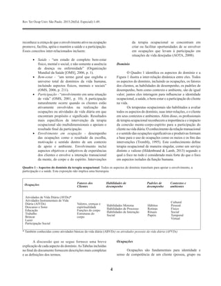 Rev Ter Ocup Univ São Paulo. 2015;26(Ed. Especial):1-49.
4
reconhece a crença de que o envolvimento ativo na ocupação
promove, facilita, apóia e mantém a saúde e a participação.
Esses conceitos inter-relacionados incluem:
•	 Saúde - “um estado de completo bem-estar
físico, mental e social, e não somente a ausência
de doença ou enfermidade” (Organização
Mundial da Saúde [OMS], 2006, p. 1).
•	 Bem-estar - “um termo geral que engloba o
universo total de domínios da vida humana,
incluindo aspectos físicos, mentais e sociais”
(OMS, 2006, p. 211).
•	 Participação - “envolvimento em uma situação
de vida” (OMS, 2001, p. 10). A participação
naturalmente ocorre quando os clientes estão
ativamente envolvidos na realização das
ocupações ou atividades de vida diária em que
encontram propósito e significado. Resultados
mais específicos de intervenção da terapia
ocupacional são multidimensionais e apoiam o
resultado final da participação.
•	 Envolvimento em ocupação - desempenho
das ocupações como o resultado da escolha,
motivação e sentido dentro de um contexto
de apoio e ambiente. Envolvimento inclui
aspectos objetivos e subjetivos de experiências
dos clientes e envolve a interação transacional
da mente, do corpo e do espírito. Intervenções
da terapia ocupacional se concentram em
criar ou facilitar oportunidades de se envolver
em ocupações que levam à participação em
situações de vida desejadas (AOTA, 2008).
Domínio
O Quadro 1 identifica os aspectos do domínio e a
Figura 1 ilustra a inter-relação dinâmica entre eles. Todos
os aspectos do domínio, incluindo as ocupações, os fatores
dos clientes, as habilidades de desempenho, os padrões de
desempenho, bem como contexto e ambiente, são de igual
valor; juntos eles interagem para influenciar a identidade
ocupacional, a saúde, o bem-estar e a participação do cliente
na vida.
Os terapeutas ocupacionais são habilitados a avaliar
todos os aspectos do domínio, suas inter-relações, e o cliente
em seus contextos e ambientes. Além disso, os profissionais
de terapia ocupacional reconhecem a importância e o impacto
da conexão mente-corpo-espírito para a participação do
clientenavidadiária. O conhecimento darelação transacional
e o sentido das ocupações significativas e produtivas formam
a base para o uso de ocupações como os meios e os fins das
intervenções (Trombly, 1995). Este conhecimento define
terapia ocupacional de maneira singular, como um serviço
distinto e valioso (Hildenbrand & Lamb, 2013) segundo o
qual o foco no todo é considerado mais forte do que o foco
em aspectos isolados da função humana.
Quadro 1 - Aspectos do domínio da terapia ocupacional. Todos os aspectos do domínio transitam para apoiar o envolvimento, a
participação e a saúde. Esta exposição não implica uma hierarquia
Ocupações
Fatores dos
Clientes
Habilidades de
desempenho
Padrões de
desempenho
Contextos e
ambientes
Atividades de Vida Diária (AVDs)*
Atividades Instrumentais de Vida
Diária (AIVDs)
Descanso e Sono
Educação
Trabalho
Brincar
Lazer
Participação Social
Valores, crenças e
espiritualidade
Funções do corpo
Estruturas do
corpo
Habilidades Motoras
Habilidades de Processo
Habilidades de Interação
Social
Hábitos
Rotinas
Rituais
Papéis
Cultural
Pessoal
Físico
Social
Temporal
Virtual
* Também conhecidas como atividades básicas da vida diária (ABVDs) ou atividades pessoais da vida diária (APVDs)
A discussão que se segue fornece uma breve
explicação de cada aspecto do domínio.AsTabelas incluídas
no final do documento fornecem descrições mais completas
e as definições dos termos.
Ocupações
Ocupações são fundamentais para identidade e
senso de competência de um cliente (pessoa, grupo ou
 