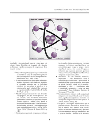 Rev Ter Ocup Univ São Paulo. 2015;26(Ed. Especial):1-49.
5
população) e tem significado especial e valor para este
cliente. Várias definições de ocupação são descritas
na literatura e podem acrescentar à compreensão deste
conceito central:
• “Atividades dirigidas a objetivos que normalmente
se estendem ao longo do tempo, têm significado
para o desempenho e envolve múltiplas tarefas”
(Christiansen et al., 2005, p. 548).
• “O que as pessoas fazem que ocupam seu tempo e
atenção; significativa, atividade com propósito;
as atividades pessoais que os indivíduos
escolhem ou necessitam se envolver e as
maneiras pelas quais cada indivíduo realmente
as experimenta”(Boyt Schell, Gillen & Scaffa,
2014A, p. 1.237).
• “Quando uma pessoa se envolve em atividades
com propósito, não por escolha pessoal e elas
são valiosas, estas atividades intencionais
aglomeradas formam as ocupações (Hinojosa,
Kramer, Royeen, e Luebben, 2003). Assim, as
ocupações são únicas para cada indivíduo e
proporcionam satisfação e realização pessoal
como resultado de sua prática (AOTA, 2002b;
Pierce, 2001) “(Hinojosa & Blount, 2009, pp
1-2.).
• “Em terapia ocupacional, ocupações se referem
às atividades diárias que as pessoas executam
enquanto indivíduos, nas famílias e em
comunidades para ocupar o tempo e trazer
significado e propósito à vida. Ocupações
incluem o que as pessoas precisam, querem e
estão esperando fazer “(Federação Mundial de
Terapeutas Ocupacionais, 2012).
• “Atividades... da vida cotidiana, nomeadas,
organizadas e com determinado valor e
significado pelos indivíduos e pela cultura. A
ocupação é tudo o que as pessoas fazem para
se ocupar, inclusive cuidar de si mesmas...
desfrutando a vida... e contribuindo para
a construção econômica e social de suas
comunidades” (Law, Polatajko, Baptiste, &
Townsend, 1997, p. 32).
• “A relação dinâmica entre um modo ocupacional,
umapessoacomumaestruturadedesenvolvimento
único, significados subjetivos e propósito, e o
desempenho ocupacional resultante” (Nelson &
Jepson-Thomas, 2003, p. 90).
• “Ocupação é usada para significar tudo que as
pessoas querem, precisam ou devem fazer,
seja de natureza física, mental, social, sexual,
política ou espiritual, incluindo sono e descanso.
Refere-se a todos os aspectos reais do fazer, ser
e tornar-se humano e também ao de pertencer.
 