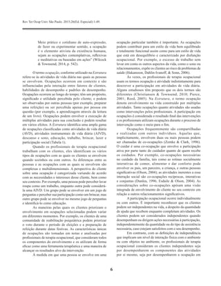 Rev Ter Ocup Univ São Paulo. 2015;26(Ed. Especial):1-49.
6
Meio prático e cotidiano de auto-expressão,
de fazer ou experimentar sentido, a ocupação
é o elemento ativista da existência humana,
sejam as ocupações contemplativas, reflexivas
e meditativas ou baseadas em ações” (Wilcock
& Townsend, 2014, p. 542).
O termo ocupação, conforme utilizado na Estrutura
refere-se às atividades de vida diária nas quais as pessoas
se envolvem. Ocupações ocorrem em contexto e são
influenciadas pela interação entre fatores de clientes,
habilidades de desempenho e padrões de desempenho.
Ocupações ocorrem ao longo do tempo; têm um propósito,
significado e utilidade percebida pelo cliente; e podem
ser observadas por outras pessoas (por exemplo, preparar
uma refeição) ou ser percebida apenas por pessoa em
questão (por exemplo, a aprendizagem através da leitura
de um livro). Ocupações podem envolver a execução de
múltiplas atividades para sua conclusão e podem resultar
em vários efeitos. A Estrutura identifica uma ampla gama
de ocupações classificadas como atividades de vida diária
(AVD), atividades instrumentais de vida diária (AIVD),
descanso e sono, educação, trabalho, brincar, lazer e
participação social (Tabela 1).
Quando os profissionais de terapia ocupacional
trabalham com os clientes, eles identificam os vários
tipos de ocupações com as quais os clientes se envolvem
quando sozinhos ou com outros. As diferenças entre as
pessoas e as ocupações com as quais se envolvem são
complexas e multidimensionais. A perspectiva do cliente
sobre uma ocupação é categorizada variando de acordo
com as necessidades e interesses desse cliente, bem como
seu contexto. Por exemplo, uma pessoa pode perceber lavar
roupa como um trabalho, enquanto outra pode considerá-
la uma AIVD. Um grupo pode se envolver em um jogo de
perguntas e perceber sua participação como um brincar, mas
outro grupo pode se envolver no mesmo jogo de perguntas
e identificá-lo como educação.
As maneiras pelas quais os clientes priorizam o
envolvimento em ocupações selecionadas podem variar
em diferentes momentos. Por exemplo, os clientes de uma
comunidade de reabilitação psiquiátrica podem priorizar
o voto durante o período de eleições e a preparação de
refeição durante datas festivas. As características únicas
de ocupações são tomadas em notas e analisadas por
profissionais de terapia ocupacional, que consideram todos
os componentes do envolvimento e os utilizam de forma
eficaz como uma ferramenta terapêutica e uma maneira de
alcançar os resultados alvo da intervenção.
À medida em que uma pessoa se envolve em uma
ocupação particular também é importante. As ocupações
podem contribuir para um estilo de vida bem equilibrado
e totalmente funcional assim como para um estilo de vida
que está em desequilíbrio e caracterizado por disfunção
ocupacional. Por exemplo, o excesso de trabalho sem
levar em conta os outros aspectos da vida, como o sono ou
relacionamentos, expõe os clientes ao risco de problemas de
saúde (Hakansson, Dahlin-Ivanoff, & Sonn, 2006).
Às vezes, os profissionais de terapia ocupacional
usam os termos ocupação e atividade indistintamente para
descrever a participação em atividades de vida diária.
Alguns estudiosos têm proposto que os dois termos são
diferentes (Christiansen & Townsend, 2010; Pierce,
2001; Reed, 2005). Na Estrutura, o termo ocupação
denota envolvimento na vida construído por múltiplas
atividades. Tanto ocupações quanto atividades são usadas
como intervenções pelos profissionais. A participação em
ocupações é considerada o resultado final das intervenções
e os profissionais utilizam ocupações durante o processo de
intervenção como o meio para o fim.
Ocupações frequentemente são compartilhadas
e realizadas com outros indivíduos. Aquelas que,
implicitamente, envolvem duas ou mais pessoas podem
ser chamadas de co-ocupações (Zemke & Clark, 1996).
O cuidar é uma co-ocupação que envolve a participação
ativa por parte tanto do cuidador quanto de quem recebe
os cuidados. Por exemplo, co-ocupações necessárias
no cuidado da família, tais como as rotinas socialmente
interativas de comer, alimentar e dar conforto pode
envolver os pais, um parceiro, a criança, e outras pessoas
significativas (Olson, 2004); as atividades inerentes a essa
interação social são co-ocupações recíprocas, interativas
e conjuntas (Dunlea, 1996; Esdaile & Olson, 2004). As
considerações sobre co-ocupações apóiam uma visão
integrada de envolvimento do cliente no seu contexto em
relação a outros relacionamentos significativos.
A participação ocupacional ocorre individualmente
ou com outros. É importante reconhecer que os clientes
podem ser independentes na vida, a despeito da quantidade
de ajuda que recebem enquanto completam atividades. Os
clientes podem ser considerados independentes quando
desempenham ou dirigem ações necessárias à participação,
independentemente da quantidade ou do tipo de assistência
necessária, caso estejam satisfeitos com o seu desempenho.
Em contraste, com as definições de independência
que implicam um nível de interação física com o ambiente
ou com objetos no ambiente, os profissionais de terapia
ocupacional consideram os clientes independentes seja
por desempenharem os componentes das atividades
por si mesmo, seja por desempenharem a ocupação em
 