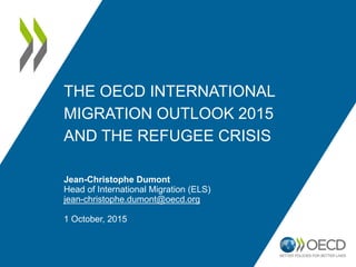 THE OECD INTERNATIONAL
MIGRATION OUTLOOK 2015
AND THE REFUGEE CRISIS
Jean-Christophe Dumont
Head of International Migration (ELS)
jean-christophe.dumont@oecd.org
1 October, 2015
 