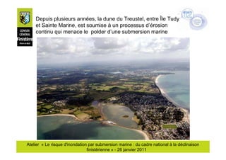 Depuis plusieurs années, la dune du Treustel, entre Île Tudy
    et Sainte Marine, est soumise à un processus d’érosion
    continu qui menace le polder d’une submersion marine




Atelier « Le risque d'inondation par submersion marine : du cadre national à la déclinaison
                                finistérienne » - 26 janvier 2011
 