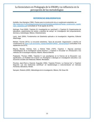 La licenciatura en Pedagogía de la UNAM y su influencia en la
percepción de las metodologías
13
REFERENCIAS BIBLIOGRAFICAS
Azofeifa, Ana Georgina (1994). Pautas para la construcción de un cuestionario estadístico en
http://www.bccr.fi.cr/investigacioneseconomicas/metodoscuantitativos/Pautas_construccion_cuestio
nario_estadistico.pdf (consultado el 16 de agosto de 2015).
Kerlinger, Fred (2005). “Capítulo 22. Investigación ex -post-facto” y “Capítulo 23. Experimentos de
laboratorio, experimentos de campo y estudios de campo” en Investigación del comportamiento;
técnicas y metodología, México, Interamericana.
Levin, Jack (2004). Fundamentos de Estadística aplicada a la investigación, Argentina, Editorial
AlfaOmega.
Marbán, Vicente (2013). La encuesta estadística. Tipos de encuesta. Organización y diseños de
cuestionarios en www.3.uah.es/vicente_marban/ASIGNATURAS/.../tema%205pdf (consultado 9 de
septiembre de 2015).
Mayntz, Renate, Holmes, Kurt, y Hübner Peter (1975). “Capítulo 1. Algunas premisas
metodológicas de la investigación social empírica” y “Capítulo 5. Encuesta” en Introducción a los
métodos de la sociología empírica, Madrid, Alianza editorial.
Popkewitz, Thomas (1988). “Capítulo II. Los paradigmas en la Ciencia de la Educación: sus
significados y la finalidad de la teoría” en Paradigma e ideología en investigación educativa. Las
funciones sociales del intelectual, Madrid, Mondadori.
Pourtois, Jean-Pierre y Desmet, Huguette (1992). “Capítulo Primero. La Ciencia hoy” y “Capítulo
Segundo. Las dos tradiciones científicas” en Epistemología e instrumentación en Ciencias
Humanas, Barcelona, Herder.
Sampieri, Roberto (2000). Metodología de la investigación, México, Mc Graw Hill.
 