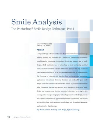 94 Spring 2013 • Volume 29 • Number 1
Abstract
Computer design software will become the main communication technology
between dentists and ceramists and a useful tool for showing patients the
possibilities for enhancing their smiles. Despite the modern age of smile
design, which enables the use of technology to create and design an ideal
smile, ceramists involved with the fabrication process still rely on sound
concepts and principles of facial and dentofacial esthetics. By understanding
the elements of esthetics and learning how to incorporate technology
applications into clinical dentistry, clinicians can predictably plan smile
design cases and communicate anticipated results to patients and ceramists
alike. This article, the ﬁrst in a two-part series, introduces elements of smile
design and reviews some timeless concepts. It discusses new, step-by-step
techniques for incorporating digital technology into the smile design process
that can be accomplished in approximately three to four minutes. The second
article will address tooth anatomy, morphology, and the various laboratory
applications for digital design.
Key Words: esthetic dentistry, smile design, digital technology
Smile Analysis
The Photoshop®
Smile Design Technique: Part I
Edward A. McLaren, DDS
Lee Culp, CDT, AAACD
 