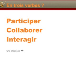 En trois verbes ?

Participer
Collaborer
Interagir
Une pré sence

 