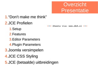 Overzicht
Presentatie
>>> Sheets via: www.db8.nl <<<
1.“Don't make me think”
2.JCE Profielen
1.Setup
2.Features
3.Editor Parameters
4.Plugin Parameters
3.Joomla versimpelen
4.JCE CSS Styling
5.JCE (betaalde) uitbreidingen
 