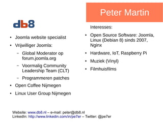 Peter Martin
● Joomla website specialist
● Vrijwilliger Joomla:
– Global Moderator op
forum.joomla.org
– Voormalig Community
Leadership Team (CLT)
– Programmeren patches
● Open Coffee Nijmegen
● Linux User Group Nijmegen
Interesses:
● Open Source Software: Joomla,
Linux (Debian 8) sinds 2007,
Nginx
● Hardware, IoT, Raspberry Pi
● Muziek (Vinyl)
● Filmhuisfilms
Website: www.db8.nl – e-mail: info at db8.nl
LinkedIn: http://www.linkedin.com/in/pe7er – Twitter: @pe7er
 