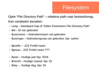 Filesystem
Optie “File Directory Path” – relatieve path naar bestandsmap.
Kan variabelen bevatten:
– Leeg – Standaard map of “Editor Parameters File Directory Path“
– $id – ID van gebruiker
– $username – Gebruikersnaam van gebruiker
– $usertype – Gebruikersgroep van gebruiker, bijv: author
– $profile – JCE Profiel naam
– $group – JCE Profiel naam ???
– $year – Huidige jaar bijv: 2016
– $month – Huidige maand, bijv: 01
– $day – Huidige dag, bijv: 04
 