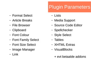 Plugin Parameters
– Format Select
– Article Breaks
– File Browser
– Clipboard
– Font Colour
– Font Family Select
– Font Size Select
– Image Manager
– Link
– Lists
– Media Support
– Source Code Editor
– Spellchecker
– Style Select
– Tables
– XHTML Extras
– VisualBlocks
+ evt betaalde addons
 