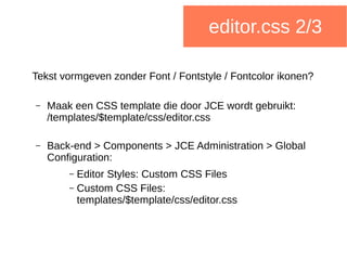 editor.css 2/3
Tekst vormgeven zonder Font / Fontstyle / Fontcolor ikonen?
– Maak een CSS template die door JCE wordt gebruikt:
/templates/$template/css/editor.css
– Back-end > Components > JCE Administration > Global
Configuration:
– Editor Styles: Custom CSS Files
– Custom CSS Files:
templates/$template/css/editor.css
 