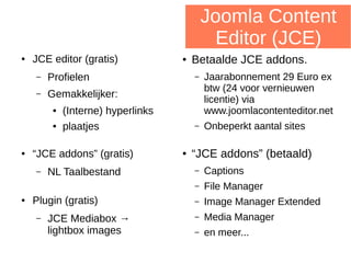 Joomla Content
Editor (JCE)
● JCE editor (gratis)
– Profielen
– Gemakkelijker:
● (Interne) hyperlinks
● plaatjes
● “JCE addons” (gratis)
– NL Taalbestand
● Plugin (gratis)
– JCE Mediabox →
lightbox images
● Betaalde JCE addons.
– Jaarabonnement 29 Euro ex
btw (24 voor vernieuwen
licentie) via
www.joomlacontenteditor.net
– Onbeperkt aantal sites
● “JCE addons” (betaald)
– Captions
– File Manager
– Image Manager Extended
– Media Manager
– en meer...
 