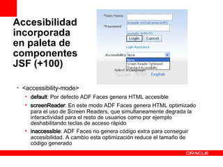 Accesibilidad incorporada en paleta de componentes JSF (+100) <accessibility-mode>   default : Por defecto ADF Faces genera HTML accesible screenReader : En este modo ADF Faces genera HTML optimizado para el uso de Screen Readers, que simultaneamente degrada la interactividad para el resto de usuarios como por ejemplo deshabilitando teclas de acceso rápido inaccessible : ADF Faces no genera código extra para conseguir accesibilidad. A cambio esta optimización reduce el tamaño de código generado 