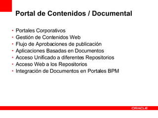Portal de Contenidos / Documental Portales Corporativos Gestión de Contenidos Web Flujo de Aprobaciones de publicación Aplicaciones Basadas en Documentos Acceso Unificado a diferentes Repositorios Acceso Web a los Repositorios Integración de Documentos en Portales BPM 