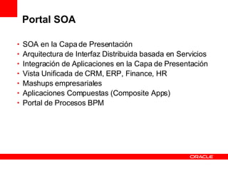 Portal SOA SOA en la Capa de Presentación Arquitectura de Interfaz Distribuida basada en Servicios Integración de Aplicaciones en la Capa de Presentación Vista Unificada de CRM, ERP, Finance, HR Mashups empresariales Aplicaciones Compuestas (Composite Apps) Portal de Procesos BPM 